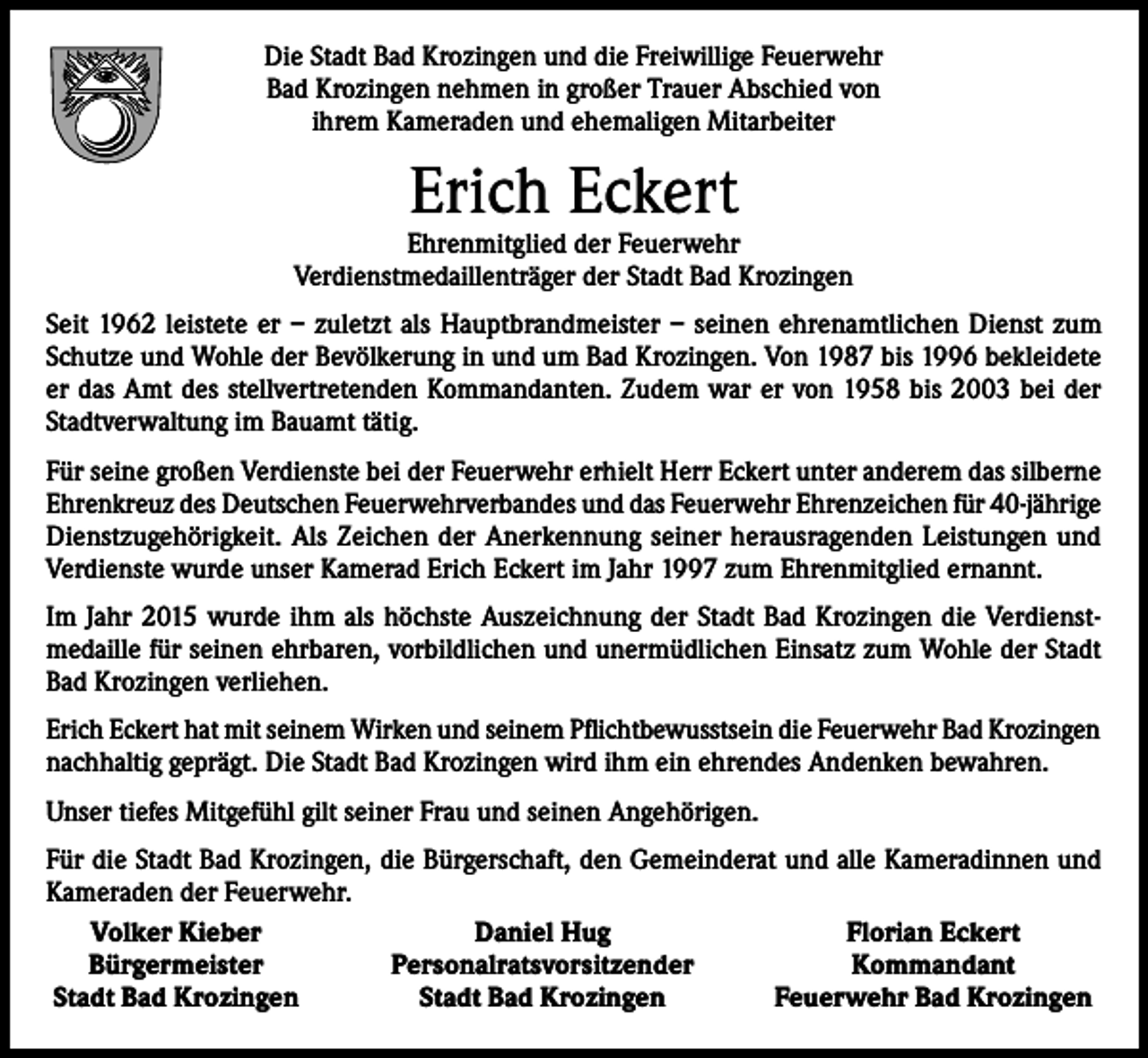 <p>Die Stadt Bad Krozingen und die Freiwillige Feuerwehr<br />Bad Krozingen nehmen in großer Trauer Abschied von<br />ihrem Kameraden und ehemaligen Mitarbeiter</p><p>Erich Eckert</p><p>Ehrenmitglied der Feuerwehr<br />Verdienstmedaillenträger der Stadt Bad Krozingen<br />Seit 1962 leistete er – zuletzt als Hauptbrandmeister – seinen ehrenamtlichen Dienst zum<br />Schutze und Wohle der Bevölkerung in und um Bad Krozingen. Von 1987 bis 1996 bekleidete<br />er das Amt des stellvertretenden Kommandanten. Zudem war er von 1958 bis 2003 bei der<br />Stadtverwaltung im Bauamt tätig.<br />Für seine großen Verdienste bei der Feuerwehr erhielt Herr Eckert unter anderem das silberne<br />Ehrenkreuz des Deutschen Feuerwehrverbandes und das Feuerwehr Ehrenzeichen für 40-jährige<br />Dienstzugehörigkeit. Als Zeichen der Anerkennung seiner herausragenden Leistungen und<br />­Verdienste wurde unser Kamerad Erich Eckert im Jahr 1997 zum Ehrenmitglied ernannt.<br />Im Jahr 2015 wurde ihm als höchste Auszeichnung der Stadt Bad Krozingen die Verdienstmedaille für seinen ehrbaren, vorbildlichen und unermüdlichen Einsatz zum Wohle der Stadt<br />Bad Krozingen verliehen.<br />Erich Eckert hat mit seinem Wirken und seinem Pflichtbewusstsein die Feuerwehr Bad Krozingen<br />nachhaltig geprägt. Die Stadt Bad Krozingen wird ihm ein ehrendes Andenken bewahren.<br />Unser tiefes Mitgefühl gilt seiner Frau und seinen Angehörigen.<br />Für die Stadt Bad Krozingen, die Bürgerschaft, den Gemeinderat und alle Kameradinnen und<br />Kameraden der Feuerwehr.<br />Volker Kieber<br />Daniel Hug<br />Florian Eckert<br />Bürgermeister<br />Personalratsvorsitzender<br />Kommandant<br />Stadt Bad Krozingen<br />Stadt Bad Krozingen<br />Feuerwehr Bad Krozingen</p>