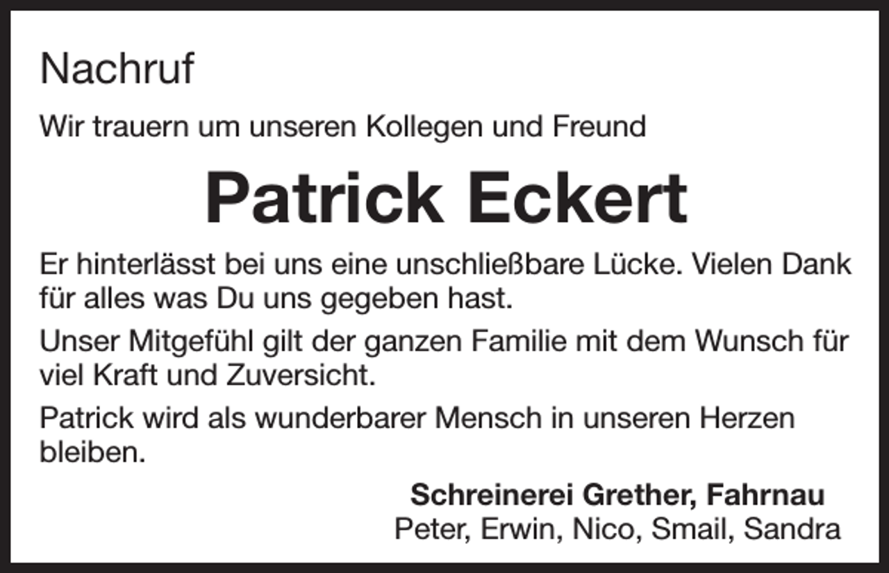 <p>Nachruf<br />Wir trauern um unseren Kollegen und Freund</p><p>Patrick Eckert<br />Er hinterlässt bei uns eine unschließbare Lücke. Vielen Dank<br />für alles was Du uns gegeben hast.<br />Unser Mitgefühl gilt der ganzen Familie mit dem Wunsch für<br />viel Kraft und Zuversicht.<br />Patrick wird als wunderbarer Mensch in unseren Herzen<br />bleiben.<br />Schreinerei Grether, Fahrnau<br />Peter, Erwin, Nico, Smail, Sandra</p>