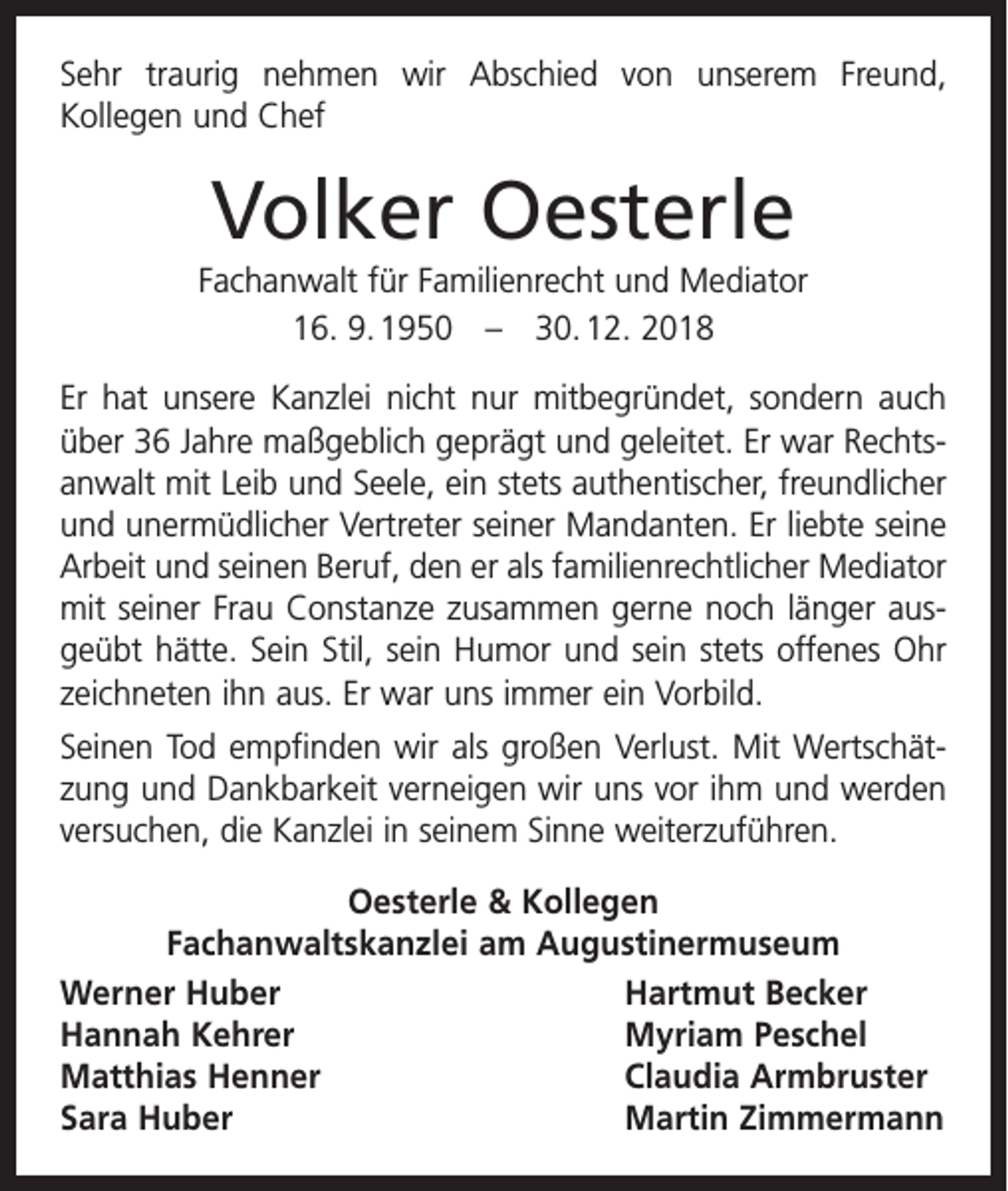 <p>Sehr traurig nehmen wir Abschied von unserem Freund,<br />­Kollegen und Chef</p><p>Volker Oesterle<br />Fachanwalt für Familienrecht und Mediator<br />16. 9. 1950 – 30. 12. 2018<br />Er hat unsere Kanzlei nicht nur mitbegründet, sondern auch<br />über 36 Jahre maßgeblich geprägt und geleitet. Er war Rechts­<br />anwalt mit Leib und Seele, ein stets authentischer, freundlicher<br />und unermüdlicher Vertreter seiner Mandanten. Er liebte seine<br />Arbeit und seinen Beruf, den er als familienrechtlicher Mediator<br />mit seiner Frau Constanze zusammen gerne noch länger aus­<br />geübt hätte. Sein Stil, sein Humor und sein stets offenes Ohr<br />zeichneten ihn aus. Er war uns immer ein Vorbild.<br />Seinen Tod empfinden wir als großen Verlust. Mit Wertschät­<br />zung und Dank­barkeit verneigen wir uns vor ihm und werden<br />versuchen, die Kanzlei in seinem Sinne weiterzuführen.<br />Oesterle &amp; Kollegen<br />Fachanwaltskanzlei am Augustinermuseum<br />Werner Huber<br />Hartmut Becker<br />Hannah Kehrer<br />Myriam Peschel<br />Matthias Henner<br />Claudia Armbruster<br />Sara Huber<br />Martin Zimmermann</p>
