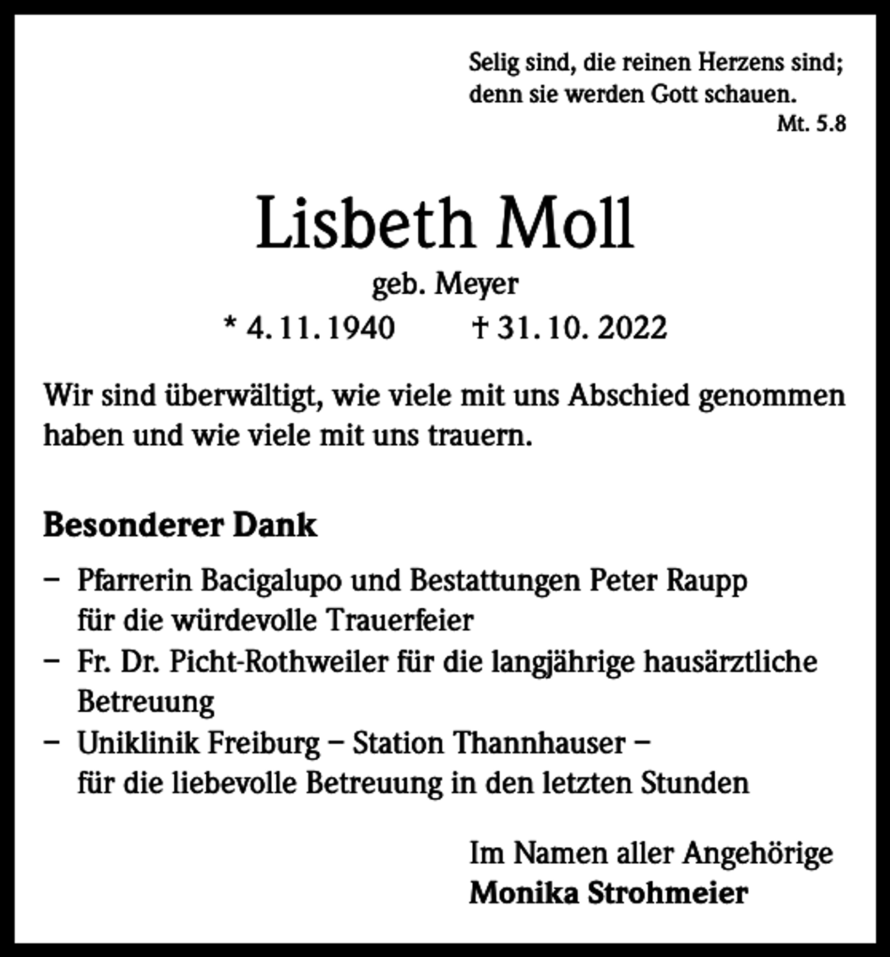 <p>Selig sind, die reinen Herzens sind;<br />denn sie werden Gott schauen.</p><p>Mt. 5.8</p><p>Lisbeth Moll</p><p>geb. Meyer<br />* 4. 11. 1940<br />† 31. 10. 2022<br />Wir sind überwältigt, wie viele mit uns Abschied genommen<br />haben und wie viele mit uns trauern.</p><p>Besonderer Dank<br />– Pfarrerin Bacigalupo und Bestattungen Peter Raupp<br />für die würdevolle Trauerfeier<br />– Fr. Dr. Picht-Rothweiler für die langjährige hausärztliche<br />Betreuung<br />– Uniklinik Freiburg – Station Thannhauser –<br />für die liebevolle Betreuung in den letzten Stunden<br />Im Namen aller Angehörige<br />Monika Strohmeier</p>