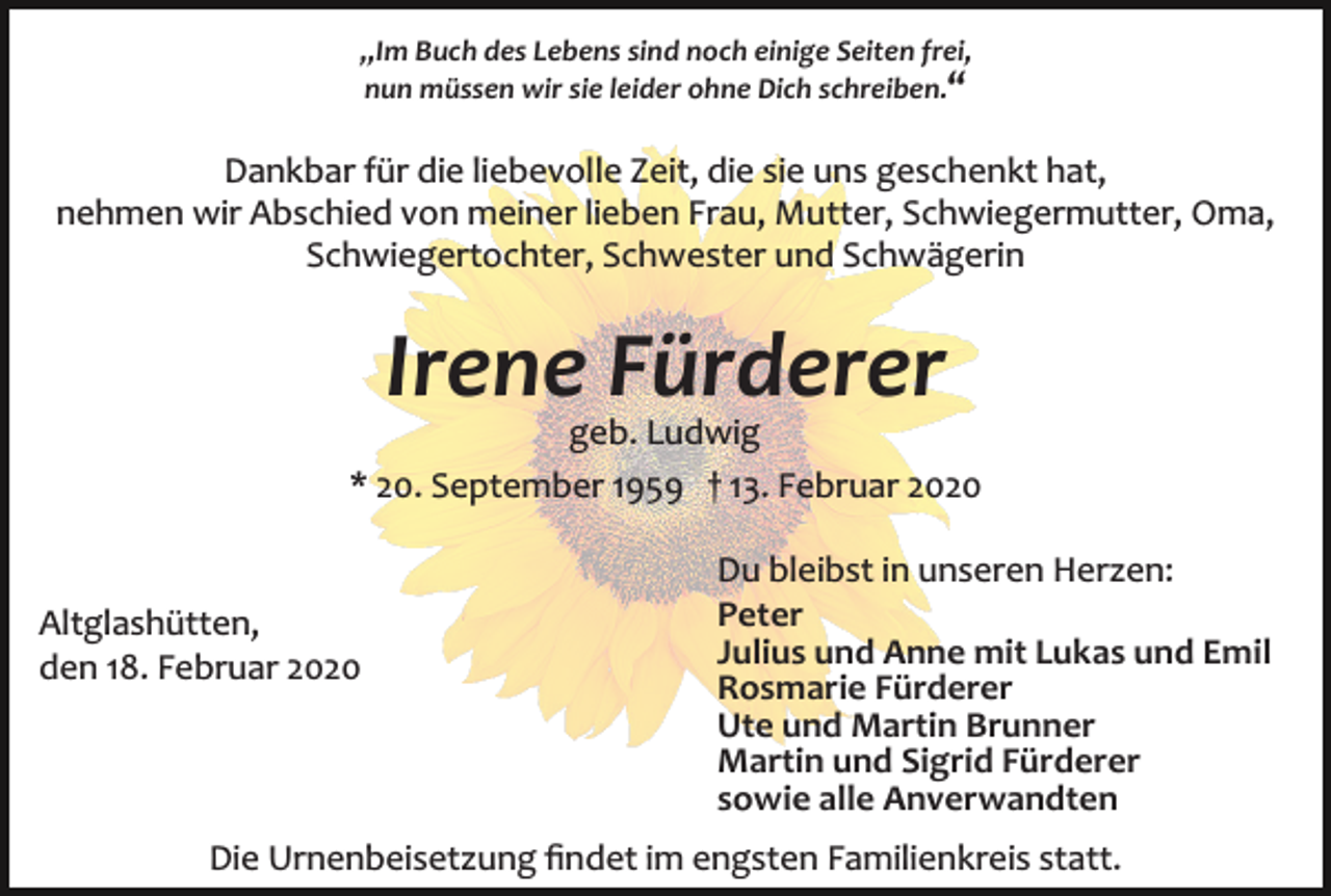 <p>,,Im Buch des Lebens sind noch einige Seiten frei,<br />nun müssen wir sie leider ohne Dich schreiben.“</p><p>Dankbar für die liebevolle Zeit, die sie uns geschenkt hat,<br />nehmen wir Abschied von meiner lieben Frau, Mutter, Schwiegermutter, Oma,<br />Schwiegertochter, Schwester und Schwägerin</p><p>Irene Fürderer<br />geb. Ludwig<br />* 20. September 1959 † 13. Februar 2020</p><p>Altglashütten,<br />den 18. Februar 2020</p><p>Du bleibst in unseren Herzen:<br />Peter<br />Julius und Anne mit Lukas und Emil<br />Rosmarie Fürderer<br />Ute und Martin Brunner<br />Martin und Sigrid Fürderer<br />sowie alle Anverwandten</p><p>Die Urnenbeisetzung ﬁndet im engsten Familienkreis statt.</p>