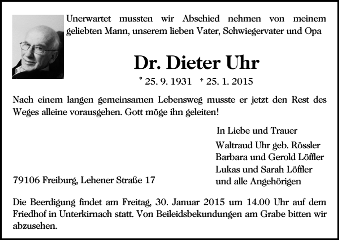 <p>Unerwartet mussten wir Abschied nehmen von meinem<br />geliebten Mann, unserem lieben Vater, Schwiegervater und Opa</p><p>Dr. Dieter Uhr<br />* 25. 9. 1931 † 25. 1. 2015<br />Nach einem langen gemeinsamen Lebensweg musste er jetzt den Rest des<br />Weges alleine vorausgehen. Gott möge ihn geleiten!<br />In Liebe und Trauer</p><p>79106 Freiburg, Lehener Straße 17</p><p>Waltraud Uhr geb. Rössler<br />Barbara und Gerold Löffler<br />Lukas und Sarah Löffler<br />und alle Angehörigen</p><p>Die Beerdigung findet am Freitag, 30. Januar 2015 um 14.00 Uhr auf dem<br />Friedhof in Unterkirnach statt. Von Beileidsbekundungen am Grabe bitten wir<br />abzusehen.</p>