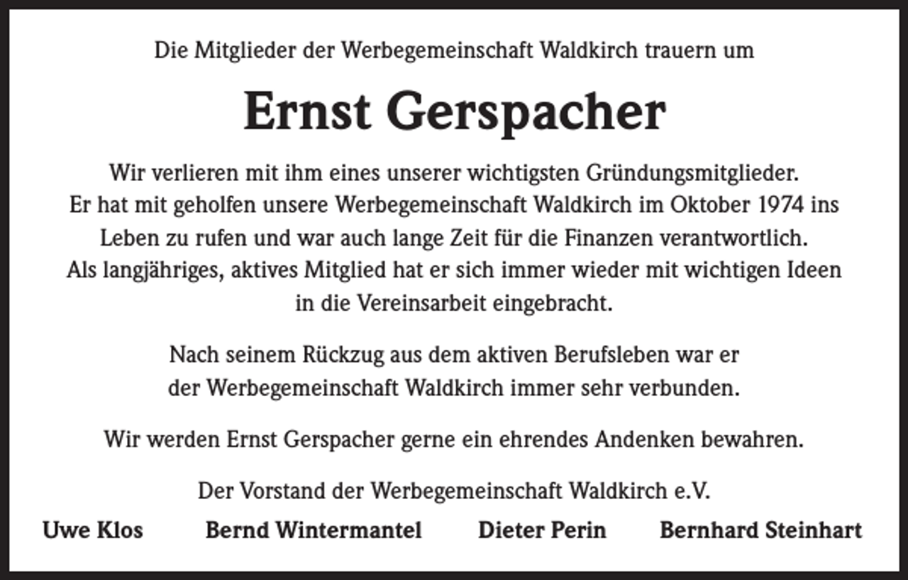 <p>Die Mitglieder der Werbegemeinschaft Waldkirch trauern um</p><p>Ernst Gerspacher<br />Wir verlieren mit ihm eines unserer wichtigsten Gründungsmitglieder.<br />Er hat mit geholfen unsere Werbegemeinschaft Waldkirch im Oktober 1974 ins<br />Leben zu rufen und war auch lange Zeit für die Finanzen verantwortlich.<br />Als langjähriges, aktives Mitglied hat er sich immer wieder mit wichtigen Ideen<br />in die Vereinsarbeit eingebracht.<br />Nach seinem Rückzug aus dem aktiven Berufsleben war er<br />der Werbegemeinschaft Waldkirch immer sehr verbunden.<br />Wir werden Ernst Gerspacher gerne ein ehrendes Andenken bewahren.<br />Der Vorstand der Werbegemeinschaft Waldkirch e.V.<br />Uwe Klos</p><p>Bernd Wintermantel</p><p>Dieter Perin</p><p>Bernhard Steinhart</p>