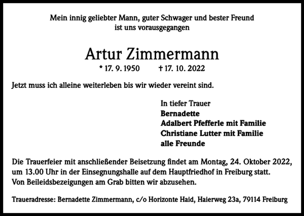 <p>Mein innig geliebter Mann, guter Schwager und bester Freund<br />ist uns vorausgegangen</p><p>Artur Zimmermann<br />* 17. 9. 1950</p><p>† 17. 10. 2022</p><p>Jetzt muss ich alleine weiterleben bis wir wieder vereint sind.<br />In tiefer Trauer<br />Bernadette<br />Adalbert Pfefferle mit Familie<br />Christiane Lutter mit Familie<br />alle Freunde<br />Die Trauerfeier mit anschließender Beisetzung findet am Montag, 24. Oktober 2022,<br />um 13.00 Uhr in der Einsegnungshalle auf dem Hauptfriedhof in Freiburg statt.<br />Von Beileidsbezeigungen am Grab bitten wir abzusehen.<br />Traueradresse: Bernadette Zimmermann, c/o Horizonte Haid, Haierweg 23a, 79114 Freiburg</p>