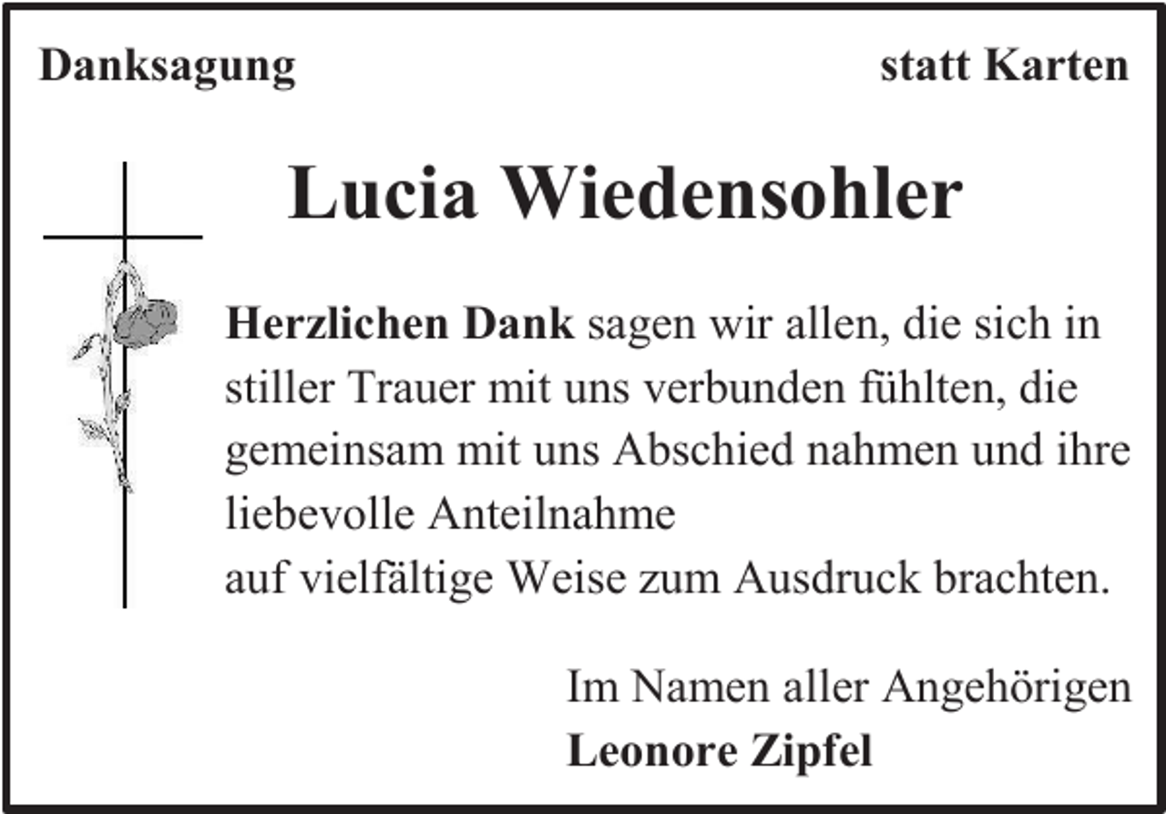 <p>Danksagung</p><p>statt Karten</p><p>Lucia Wiedensohler<br />Herzlichen Dank sagen wir allen, die sich in<br />stiller Trauer mit uns verbunden fühlten, die<br />gemeinsam mit uns Abschied nahmen und ihre<br />liebevolle Anteilnahme<br />auf vielfältige Weise zum Ausdruck brachten.<br />Im Namen aller Angehörigen<br />Leonore Zipfel</p>