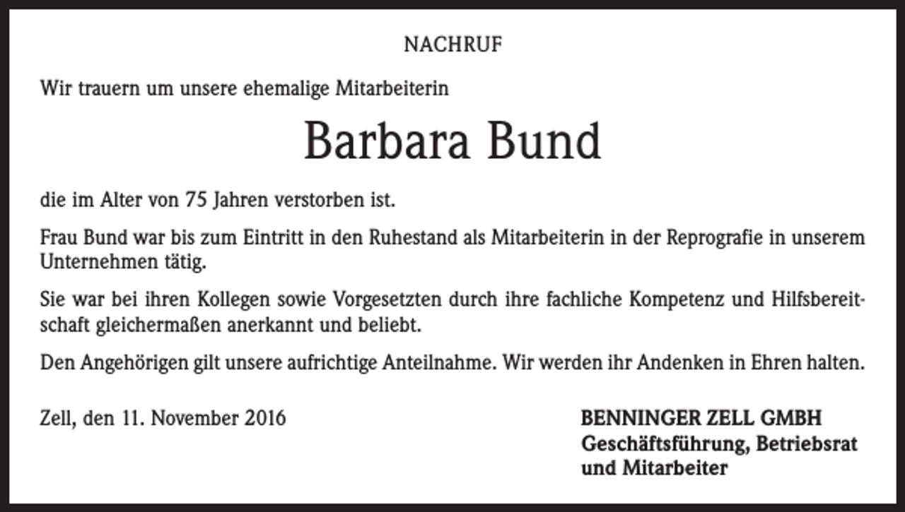 <p>NACHRUF<br />Wir trauern um unsere ehemalige Mitarbeiterin</p><p>Barbara Bund<br />die im Alter von 75 Jahren verstorben ist.<br />Frau Bund war bis zum Eintritt in den Ruhestand als Mitarbeiterin in der Reprografie in unserem<br />Unternehmen tätig.<br />Sie war bei ihren Kollegen sowie Vorgesetzten durch ihre fachliche Kompetenz und Hilfsbereitschaft gleichermaßen anerkannt und beliebt.<br />Den Angehörigen gilt unsere aufrichtige Anteilnahme. Wir werden ihr Andenken in Ehren halten.<br />Zell, den 11. November 2016 BENNINGER ZELL GMBH<br />Geschäftsführung, Betriebsrat<br />und Mitarbeiter</p>