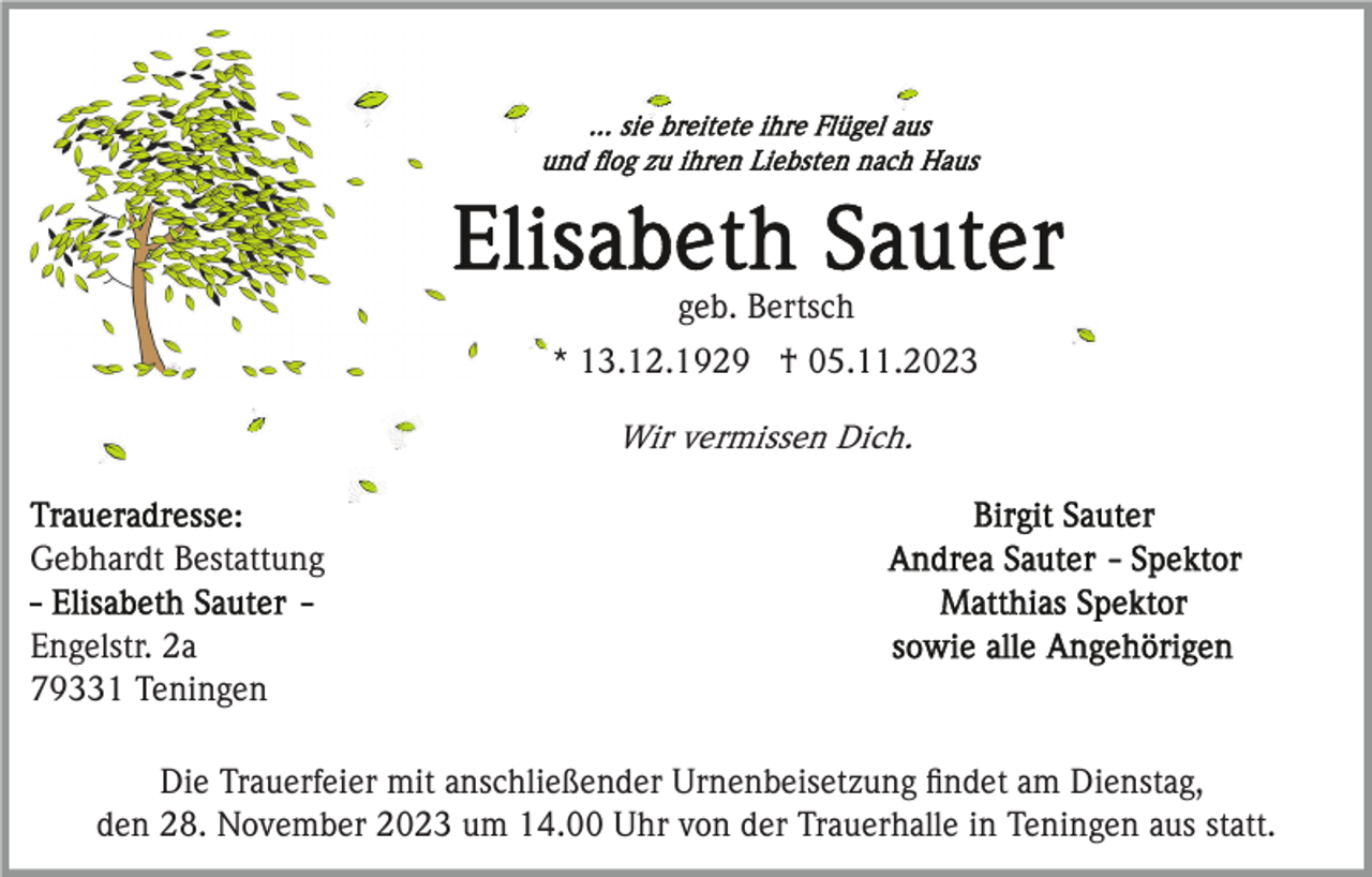 <p>geb. Bertsch<br />* 13.12.1929 † 05.11.2023<br />Wir vermissen Dich.</p><p>Gebhardt Bestattung<br />Engelstr. 2a<br />79331 Teningen<br />Die Trauerfeier mit anschließender Urnenbeisetzung ﬁndet am Dienstag,<br />den 28. November 2023 um 14.00 Uhr von der Trauerhalle in Teningen aus statt.</p>