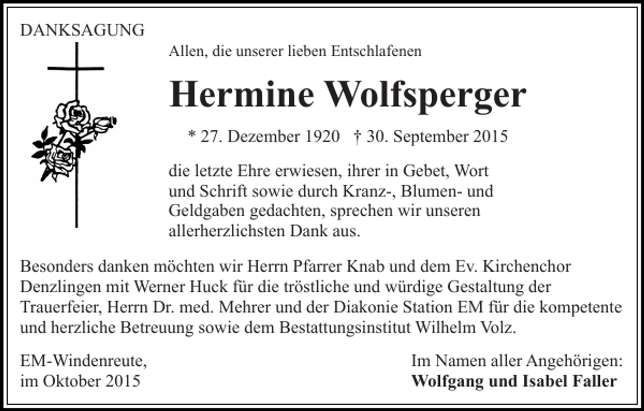 <p>DANKSAGUNG<br />Allen, die unserer lieben Entschlafenen</p><p>Hermine Wolfsperger<br />* 27. Dezember 1920 † 30. September 2015<br />die letzte Ehre erwiesen, ihrer in Gebet, Wort<br />und Schrift sowie durch Kranz-, Blumen- und<br />Geldgaben gedachten, sprechen wir unseren<br />allerherzlichsten Dank aus.<br />Besonders danken möchten wir Herrn Pfarrer Knab und dem Ev. Kirchenchor<br />Denzlingen mit Werner Huck für die tröstliche und würdige Gestaltung der<br />Trauerfeier, Herrn Dr. med. Mehrer und der Diakonie Station EM für die kompetente<br />und herzliche Betreuung sowie dem Bestattungsinstitut Wilhelm Volz.<br />EM-Windenreute,<br />im Oktober 2015</p><p>Im Namen aller Angehörigen:<br />Wolfgang und Isabel Faller</p>