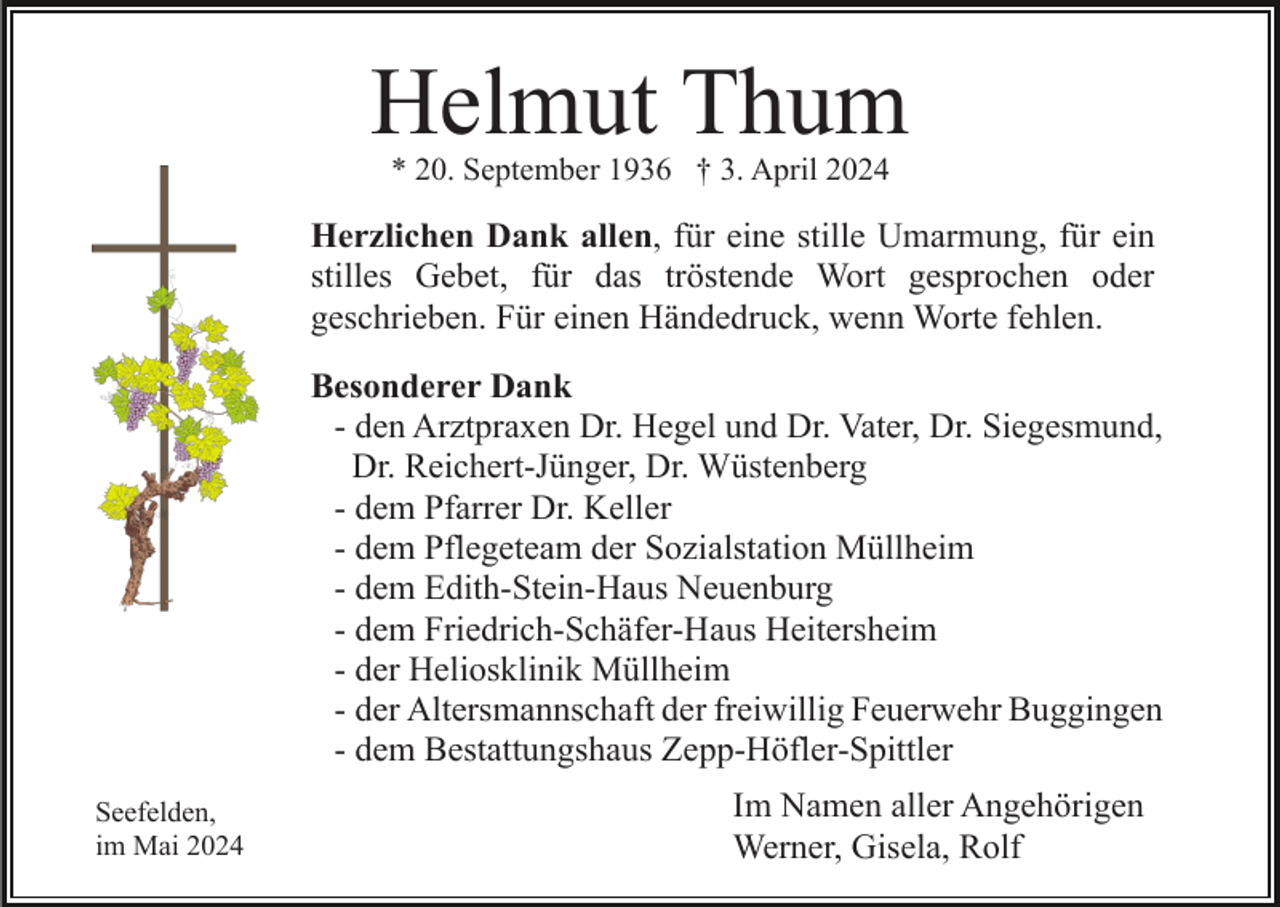 <p>Helmut Thum<br />* 20. September 1936 † 3. April 2024</p><p>Herzlichen Dank allen, für eine stille Umarmung, für ein<br />stilles Gebet, für das tröstende Wort gesprochen oder<br />geschrieben. Für einen Händedruck, wenn Worte fehlen.<br />Besonderer Dank<br />- den Arztpraxen Dr. Hegel und Dr. Vater, Dr. Siegesmund,<br />Dr. Reichert-Jünger, Dr. Wüstenberg<br />- dem Pfarrer Dr. Keller<br />- dem Pflegeteam der Sozialstation Müllheim<br />- dem Edith-Stein-Haus Neuenburg<br />- dem Friedrich-Schäfer-Haus Heitersheim<br />- der Heliosklinik Müllheim<br />- der Altersmannschaft der freiwillig Feuerwehr Buggingen<br />- dem Bestattungshaus Zepp-Höfler-Spittler<br />Seefelden,<br />im Mai 2024</p><p>Im Namen aller Angehörigen<br />Werner, Gisela, Rolf</p>