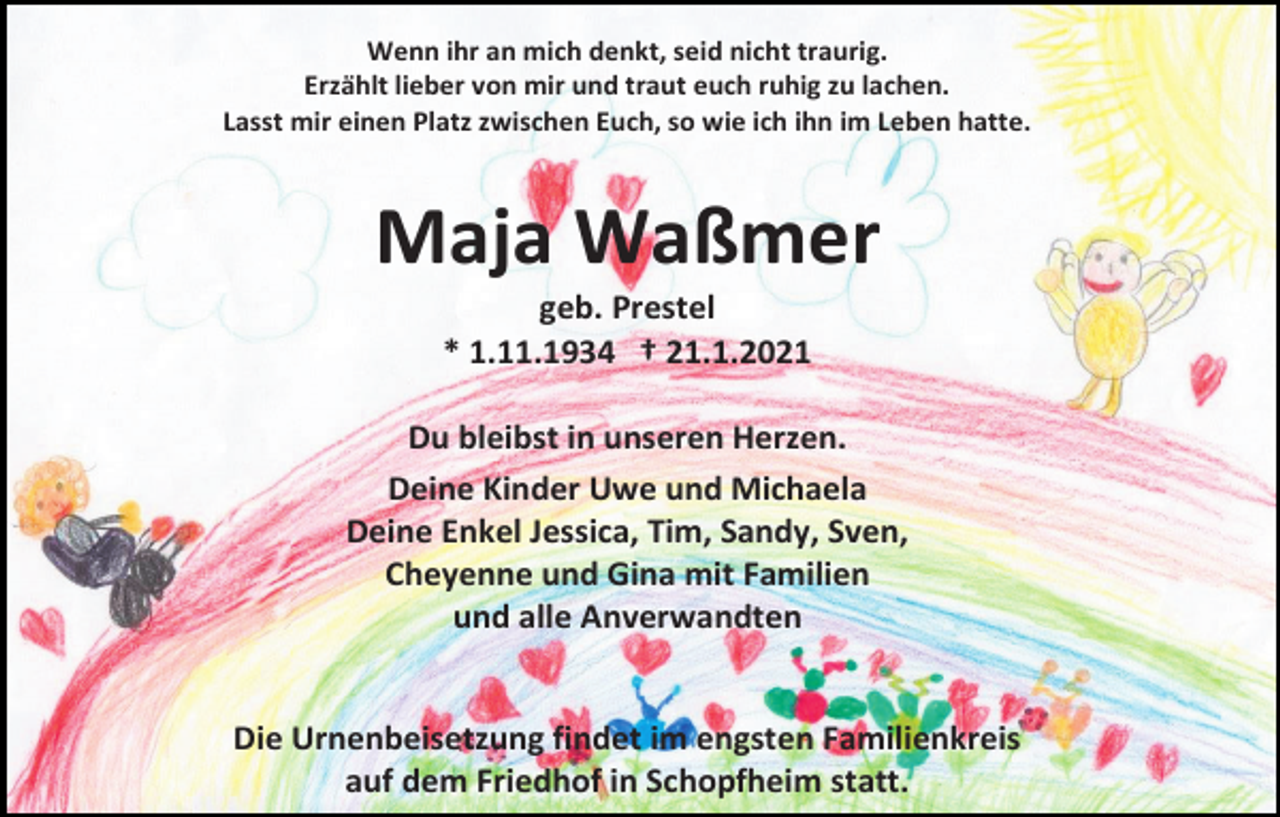 <p>Wenn ihr an mich denkt, seid nicht traurig.<br />Erzählt lieber von mir und traut euch ruhig zu lachen.<br />Lasst mir einen Platz zwischen Euch, so wie ich ihn im Leben hatte.</p><p>Maja Waßmer<br />geb. Prestel<br />* 1.11.1934 † 21.1.2021<br />Du bleibst in unseren Herzen.<br />Deine Kinder Uwe und Michaela<br />Deine Enkel Jessica, Tim, Sandy, Sven,<br />Cheyenne und Gina mit Familien<br />und alle Anverwandten</p><p>Die Urnenbeisetzung findet im engsten Familienkreis<br />auf dem Friedhof in Schopfheim statt.</p>