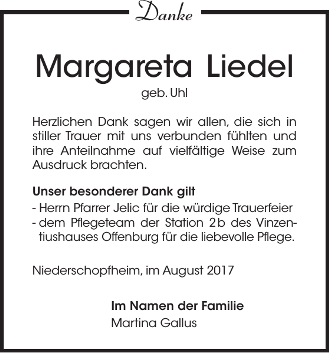 <p>Danke<br />Danke</p><p>MMargareta<br />ar g ar et a Liedel<br />Li e d el<br />ggeb.<br />e b. UUhl<br />hl</p><p>H er zli c h e n Dank<br />Herzlichen<br />D a n k ssagen<br />a g e n wir<br />wir all<br />allen,<br />e n, di<br />die<br />e sisich<br />c h i in<br />n<br />stiller<br />still<br />er Trauer<br />Tr a u er mit<br />mit uns<br />u n s verbunden<br />v er b u n d e n ffühlten<br />ü hlt e n und<br />und<br />iihre<br />hr e Anteilnahme<br />A nt eil n a h m e auf<br />a uf vielfältige<br />vi elf älti g e Weise<br />W ei s e zum<br />zu m<br />AAusdruck<br />u s dr u c k br<br />brachten.<br />a c ht e n.<br />U n s er besonderer<br />Unser<br />b e s o n d er er Dank<br />D a n k gilt<br />gilt<br />- Herrn<br />H err n Pfarrer<br />Pf arr er Jelic<br />J eli c ffür<br />ür die<br />di e würdige<br />w ür di g e Trauerfeier<br />Tr a u erf ei er<br />- d<br />d eem<br />m Pfl<br />Pflegeteam<br />e g et e a m dder<br />er StStation<br />ati o n 22 b<br />b des<br />d e s Vi<br />Vinzenn z e ntiushauses<br />ti<br />u s h a u s e s Offenburg<br />Off e n b ur g ffür<br />ür die<br />di e liliebevolle<br />e b e v oll e Pflege.<br />Pfl e g e.<br />Niederschopfheim,<br />Ni<br />e d er s c h o pf h ei m, i im<br />m AAugust<br />u g u st 22<br />I m Namen<br />Im<br />N a m e n der<br />d er Familie<br />F a mili e<br />MMartina<br />arti n a GGallus<br />all u s</p>