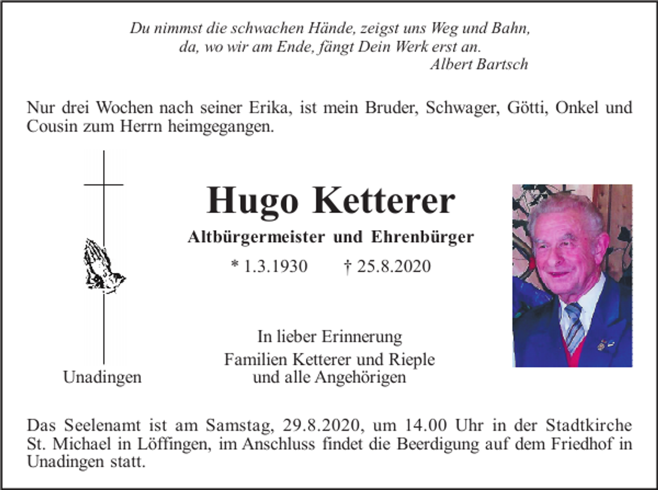 <p>Du nimmst die schwachen Hände, zeigst uns Weg und Bahn,<br />da, wo wir am Ende, fängt Dein Werk erst an.<br />Albert Bartsch</p><p>Nur drei Wochen nach seiner Erika, ist mein Bruder, Schwager, Götti, Onkel und<br />Cousin zum Herrn heimgegangen.</p><p>Hugo Ketterer<br />Altbürgermeister und Ehrenbürger<br />* 1.3.1930</p><p>Unadingen</p><p>† 25.8.2020</p><p>In lieber Erinnerung<br />Familien Ketterer und Rieple<br />und alle Angehörigen</p><p>Das Seelenamt ist am Samstag, 29.8.2020, um 14.00 Uhr in der Stadtkirche<br />St. Michael in Löffingen, im Anschluss findet die Beerdigung auf dem Friedhof in<br />Unadingen statt.</p>