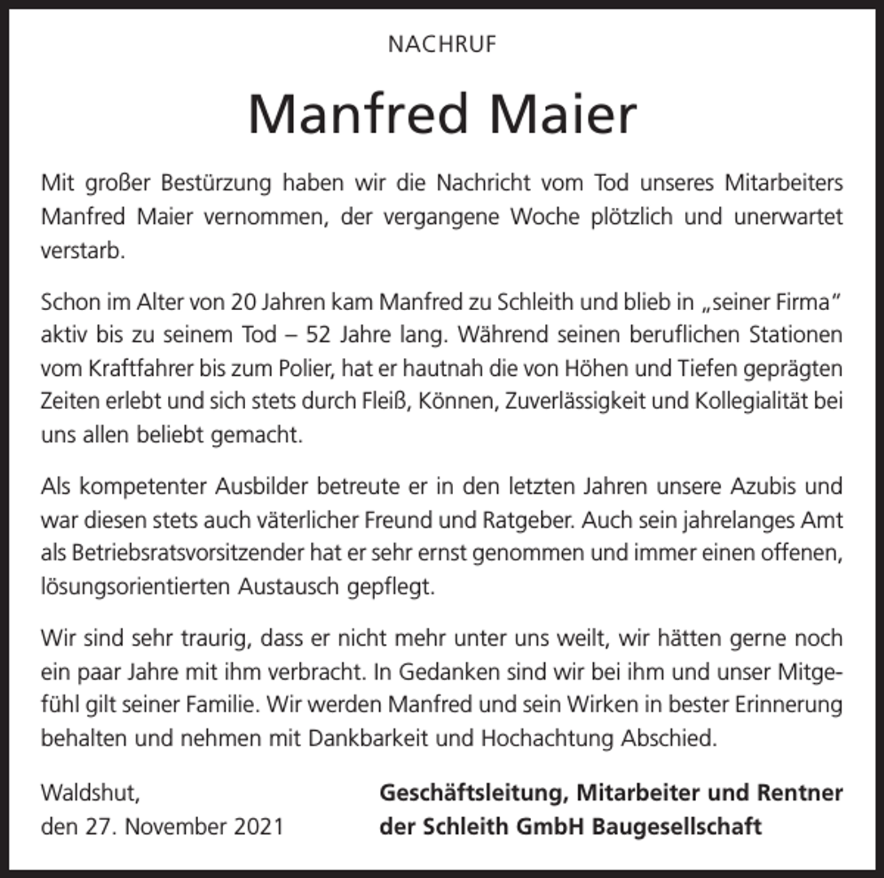<p>NACHRUF</p><p>Manfred Maier<br />Mit großer Bestürzung haben wir die Nachricht vom Tod unseres Mitarbeiters<br />Manfred Maier vernommen, der vergangene Woche plötzlich und unerwartet<br />verstarb.<br />Schon im Alter von 20 Jahren kam Manfred zu Schleith und blieb in „seiner Firma“<br />aktiv bis zu seinem Tod – 52 Jahre lang. Während seinen beruflichen Stationen<br />vom Kraftfahrer bis zum Polier, hat er hautnah die von Höhen und Tiefen geprägten<br />Zeiten erlebt und sich stets durch Fleiß, Können, Zuverlässigkeit und Kollegialität bei<br />uns allen beliebt gemacht.<br />Als kompetenter Ausbilder betreute er in den letzten Jahren unsere Azubis und<br />war diesen stets auch väterlicher Freund und Ratgeber. Auch sein jahrelanges Amt<br />als Betriebsratsvorsitzender hat er sehr ernst genommen und immer einen offenen,<br />lösungsorientierten Austausch gepflegt.<br />Wir sind sehr traurig, dass er nicht mehr unter uns weilt, wir hätten gerne noch<br />ein paar Jahre mit ihm verbracht. In Gedanken sind wir bei ihm und unser Mitgefühl gilt seiner Familie. Wir werden Manfred und sein Wirken in bester Erinnerung<br />behalten und nehmen mit Dankbarkeit und Hochachtung Abschied.<br />Waldshut,<br />den 27. November 2021</p><p>Geschäftsleitung, Mitarbeiter und Rentner<br />der Schleith GmbH Baugesellschaft</p>
