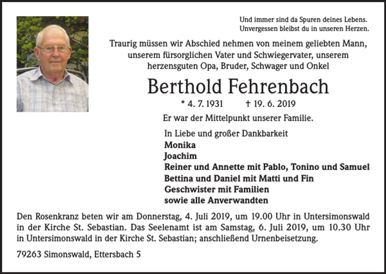 <p>Und immer sind da Spuren deines Lebens.<br />Unvergessen bleibst du in unseren Herzen.</p><p>Traurig müssen wir Abschied nehmen von meinem geliebten Mann,<br />unserem fürsorglichen Vater und Schwiegervater, unserem<br />herzensguten Opa, Bruder, Schwager und Onkel</p><p>Berthold Fehrenbach<br />* 4. 7. 1931<br />† 19. 6. 2019<br />Er war der Mittelpunkt unserer Familie.</p><p>In Liebe und großer Dankbarkeit<br />Monika<br />Joachim<br />Reiner und Annette mit Pablo, Tonino und Samuel<br />Bettina und Daniel mit Matti und Fin<br />Geschwister mit Familien<br />sowie alle Anverwandten<br />Den Rosenkranz beten wir am Donnerstag, 4. Juli 2019, um 19.00 Uhr in Untersimonswald<br />in der Kirche St. Sebastian. Das Seelenamt ist am Samstag, 6. Juli 2019, um 10.30 Uhr<br />in Untersimonswald in der Kirche St. Sebastian; anschließend Urnenbeisetzung.<br />79263 Simonswald, Ettersbach 5</p>