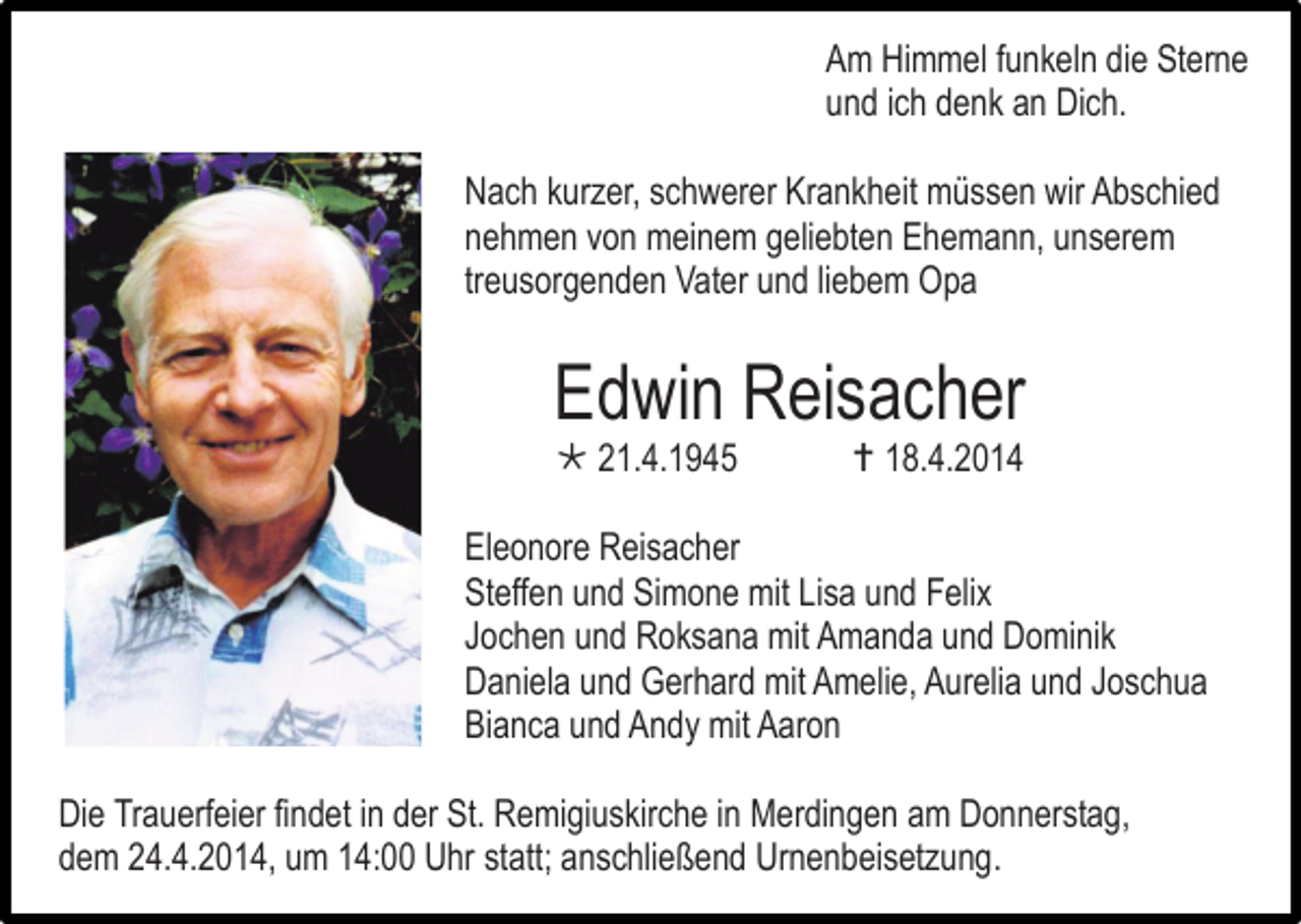 <p>Am Himmel funkeln die Sterne<br />und ich denk an Dich.<br />Nach kurzer, schwerer Krankheit müssen wir Abschied<br />nehmen von meinem geliebten Ehemann, unserem<br />treusorgenden Vater und liebem Opa</p><p>Edwin Reisacher<br /> 21.4.1945</p><p> 18.4.2014</p><p>Eleonore Reisacher<br />Steffen und Simone mit Lisa und Felix<br />Jochen und Roksana mit Amanda und Dominik<br />Daniela und Gerhard mit Amelie, Aurelia und Joschua<br />Bianca und Andy mit Aaron<br />Die Trauerfeier findet in der St. Remigiuskirche in Merdingen am Donnerstag,<br />dem 24.4.2014, um 14:00 Uhr statt; anschließend Urnenbeisetzung.</p>
