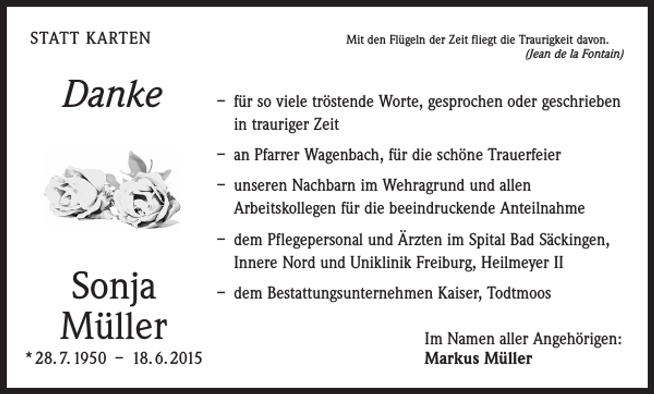 <p>STATT KARTEN</p><p>Danke</p><p>Mit den Flügeln der Zeit fliegt die Traurigkeit davon.<br />(Jean de la Fontain)</p><p>– für so viele tröstende Worte, gesprochen oder geschrieben<br />in trauriger Zeit</p><p>– an Pfarrer Wagenbach, für die schöne Trauerfeier</p><p>– unseren Nachbarn im Wehragrund und allen<br />­Arbeitskollegen für die beeindruckende Anteilnahme</p><p>– dem Pflegepersonal und Ärzten im Spital Bad Säckingen,<br />Innere Nord und Uniklinik Freiburg, Heilmeyer II</p><p>Sonja<br />Müller</p><p>* 28. 7. 1950 – 18. 6. 2015</p><p>– dem Bestattungsunternehmen Kaiser, Todtmoos<br />Im Namen aller Angehörigen:<br />Markus Müller</p>
