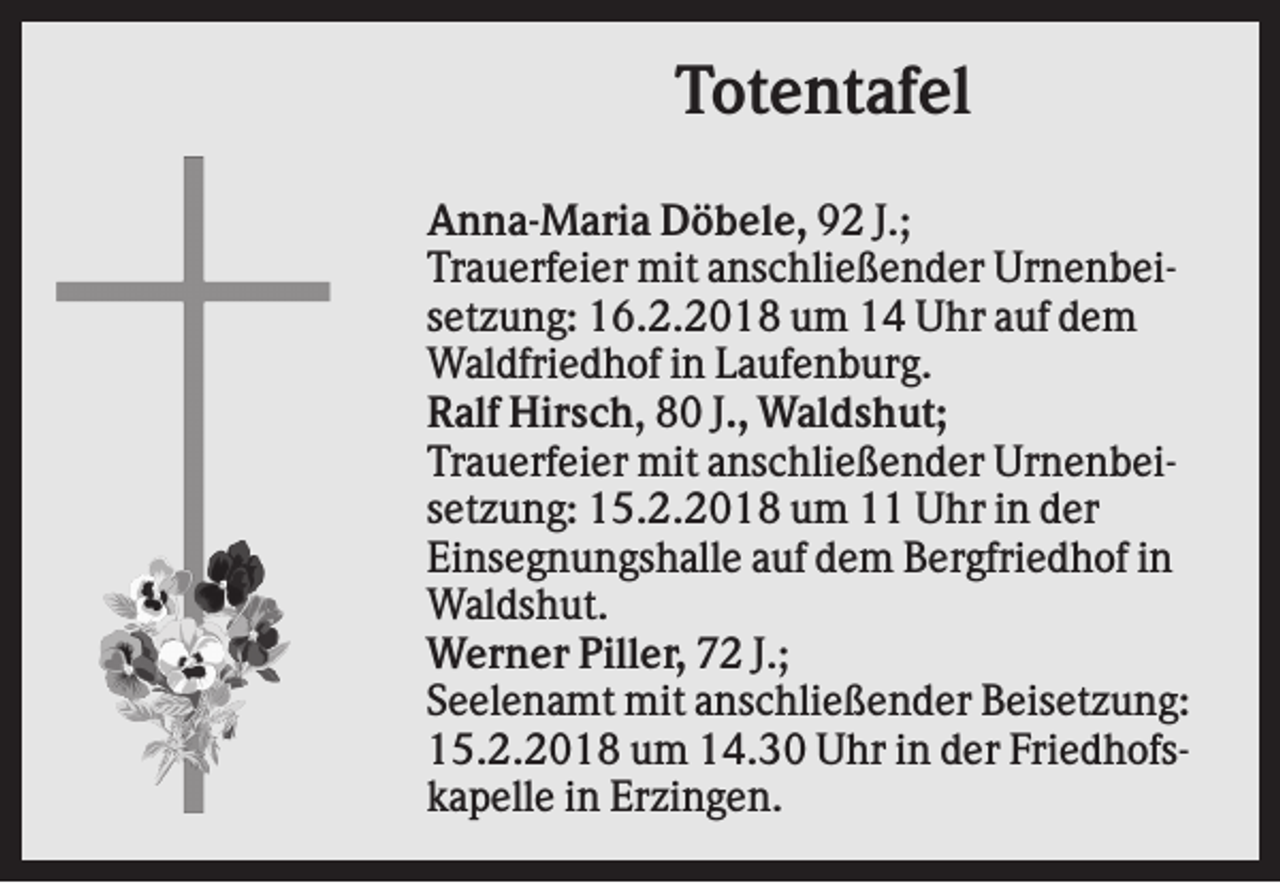 <p>Totentafel<br />Anna-Maria Döbele, 92 J.;<br />Trauerfeier mit anschließender Urnenbeisetzung: 16.2.2018 um 14 Uhr auf dem<br />Waldfriedhof in Laufenburg.<br />Ralf Hirsch, 80 J., Waldshut;<br />Trauerfeier mit anschließender Urnenbeisetzung: 15.2.2018 um 11 Uhr in der<br />Einsegnungshalle auf dem Bergfriedhof in<br />Waldshut.<br />Werner Piller, 72 J.;<br />Seelenamt mit anschließender Beisetzung:<br />15.2.2018 um 14.30 Uhr in der Friedhofskapelle in Erzingen.</p>