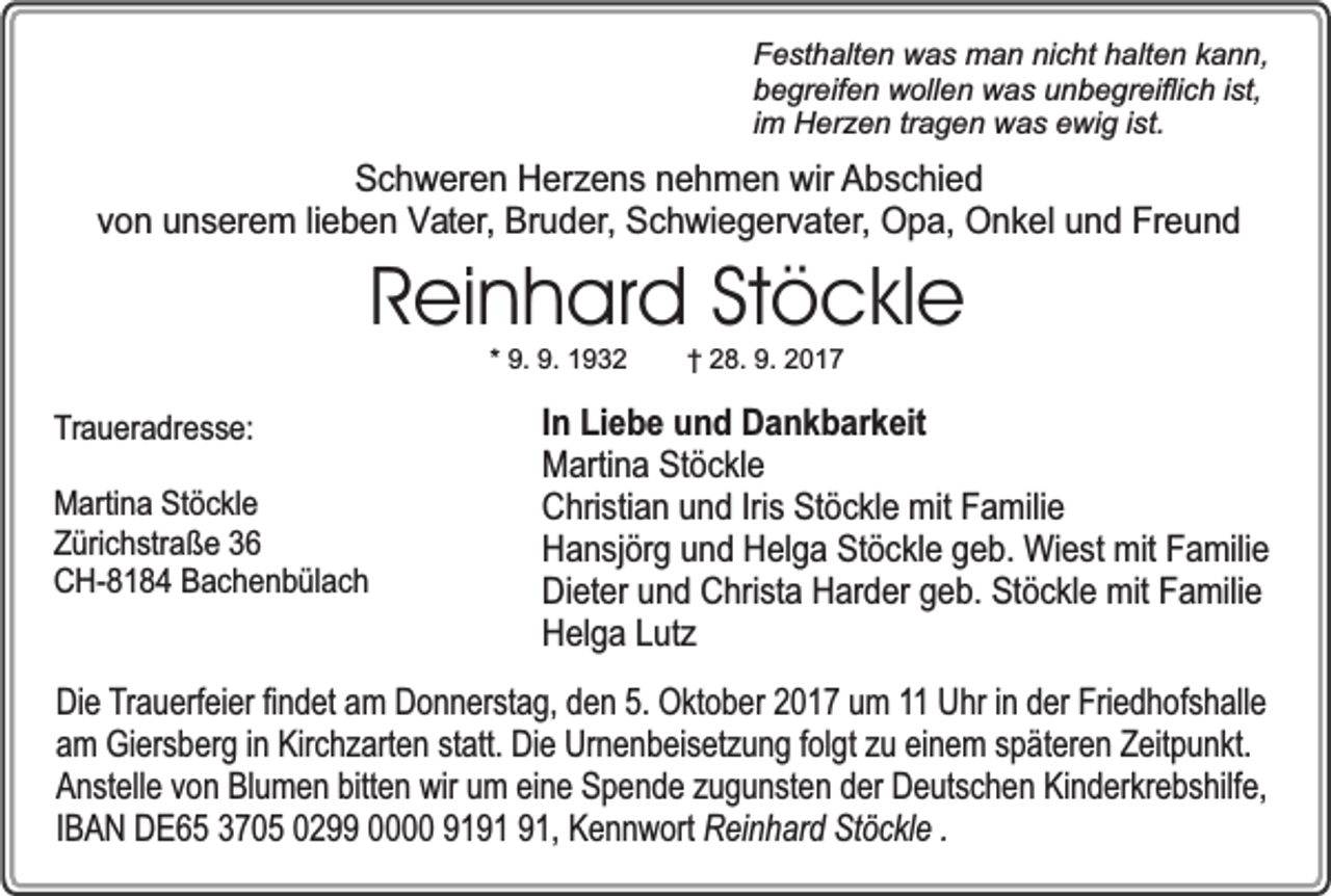 <p>Festhalten was man nicht halten kann,<br />begreifen wollen was unbegreiflich ist,<br />im Herzen tragen was ewig ist.</p><p>Schweren Herzens nehmen wir Abschied<br />von unserem lieben Vater, Bruder, Schwiegervater, Opa, Onkel und Freund</p><p>Reinhard Stöckle<br />* 9. 9. 1932</p><p>Traueradresse:<br />Martina Stöckle<br />Zürichstraße 36<br />CH-8184 Bachenbülach</p><p>† 28. 9. 2017</p><p>In Liebe und Dankbarkeit<br />Martina Stöckle<br />Christian und Iris Stöckle mit Familie<br />Hansjörg und Helga Stöckle geb. Wiest mit Familie<br />Dieter und Christa Harder geb. Stöckle mit Familie<br />Helga Lutz</p><p>Die Trauerfeier findet am Donnerstag, den 5. Oktober 2017 um 11 Uhr in der Friedhofshalle<br />am Giersberg in Kirchzarten statt. Die Urnenbeisetzung folgt zu einem späteren Zeitpunkt.<br />Anstelle von Blumen bitten wir um eine Spende zugunsten der Deutschen Kinderkrebshilfe,<br />IBAN DE65 3705 0299 0000 91, Kennwort Reinhard Stöckle .</p>