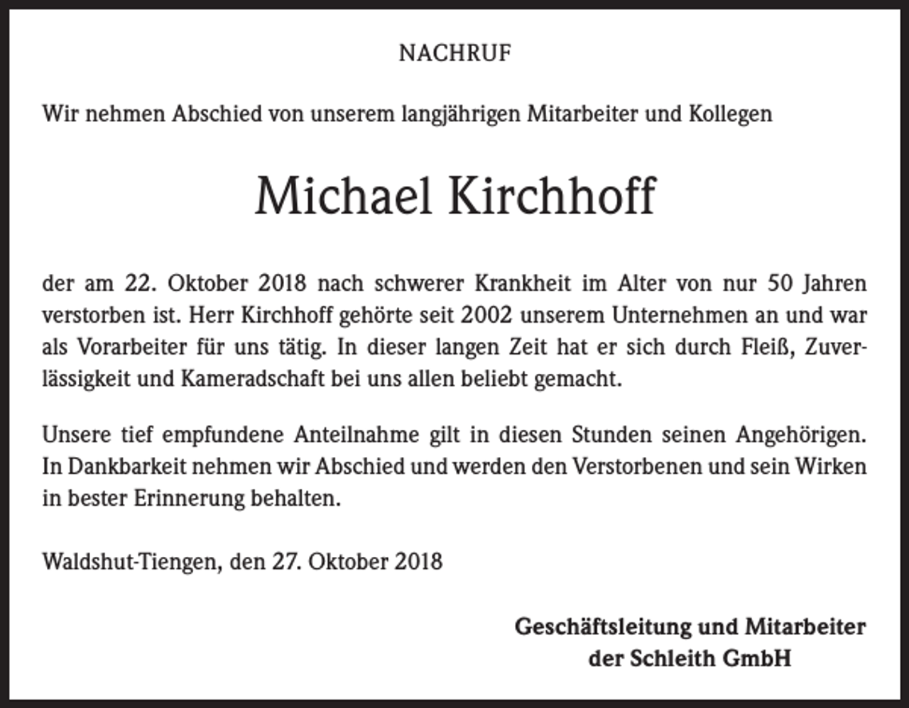 <p>NACHRUF<br />Wir nehmen Abschied von unserem langjährigen Mitarbeiter und Kollegen</p><p>Michael Kirchhoff<br />der am 22. Oktober 2018 nach schwerer Krankheit im Alter von nur 50 Jahren<br />­verstorben ist. Herr Kirchhoff gehörte seit 2002 unserem Unternehmen an und war<br />als Vorarbeiter für uns tätig. In dieser langen Zeit hat er sich durch Fleiß, Zuver­<br />lässigkeit und Kameradschaft bei uns allen beliebt gemacht.<br />Unsere tief empfundene Anteilnahme gilt in diesen Stunden seinen Angehörigen.<br />In Dankbarkeit nehmen wir Abschied und werden den Verstorbenen und sein ­Wirken<br />in bester Erinnerung behalten.<br />Waldshut-Tiengen, den 27. Oktober 2018<br />Geschäftsleitung und Mitarbeiter<br />der Schleith GmbH</p>