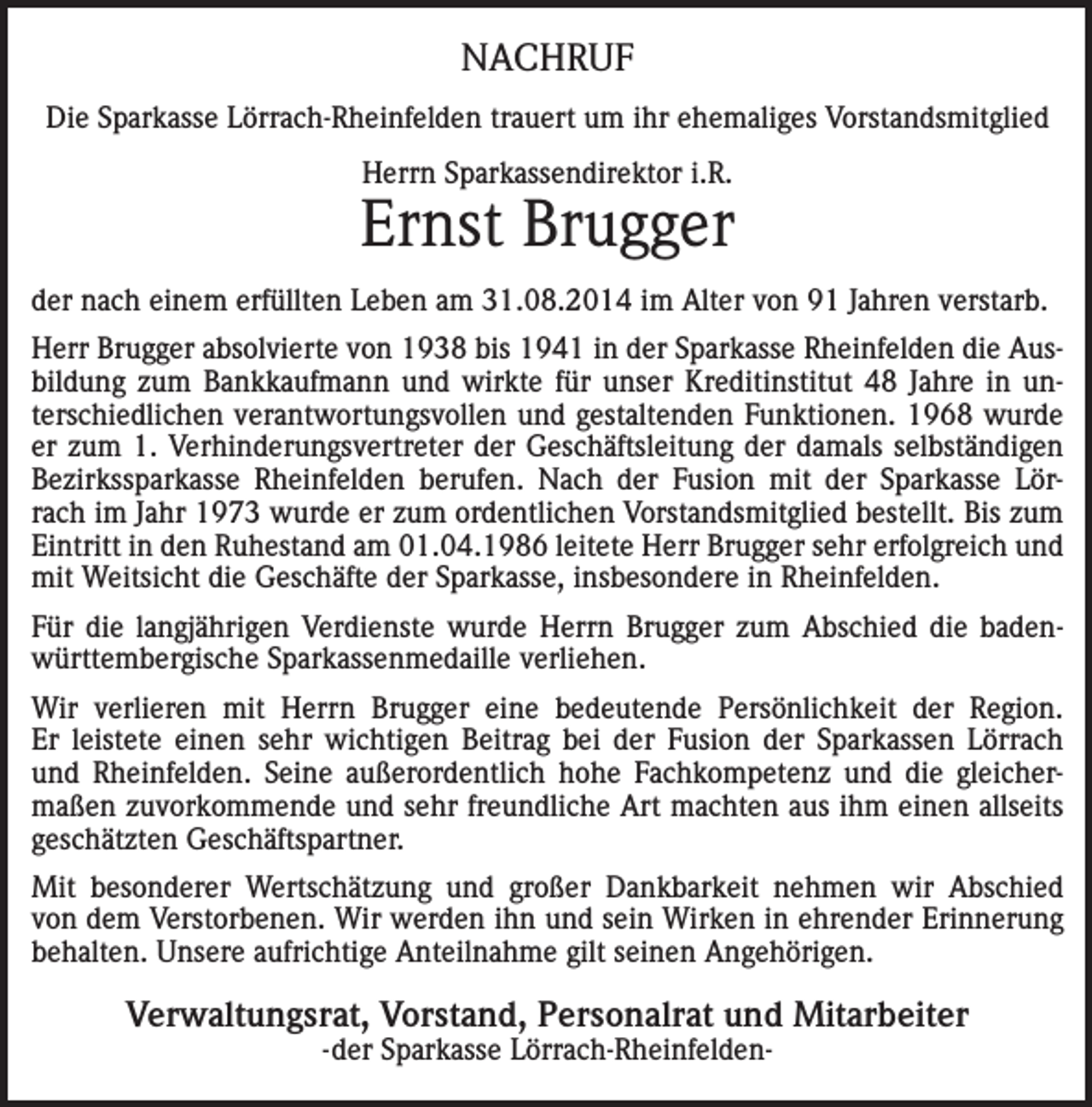 <p>NACHRUF<br />Die Sparkasse Lörrach-Rheinfelden trauert um ihr ehemaliges Vorstandsmitglied<br />Herrn Sparkassendirektor i.R.</p><p>Ernst Brugger<br />der nach einem erfüllten Leben am 31.08.2014 im Alter von 91 Jahren verstarb.<br />Herr Brugger absolvierte von 1938 bis 1941 in der Sparkasse Rheinfelden die Ausbildung zum Bankkaufmann und wirkte für unser Kreditinstitut 48 Jahre in unterschiedlichen verantwortungsvollen und gestaltenden Funktionen. 1968 wurde<br />er zum 1. Verhinderungsvertreter der Geschäftsleitung der damals selbständigen<br />Bezirkssparkasse Rheinfelden berufen. Nach der Fusion mit der Sparkasse Lörrach im Jahr 1973 wurde er zum ordentlichen Vorstandsmitglied bestellt. Bis zum<br />Eintritt in den Ruhestand am 01.04.1986 leitete Herr Brugger sehr erfolgreich und<br />mit Weitsicht die Geschäfte der Sparkasse, insbesondere in Rheinfelden.<br />Für die langjährigen Verdienste wurde Herrn Brugger zum Abschied die badenwürttembergische Sparkassenmedaille verliehen.<br />Wir verlieren mit Herrn Brugger eine bedeutende Persönlichkeit der Region.<br />Er leistete einen sehr wichtigen Beitrag bei der Fusion der Sparkassen Lörrach<br />und Rheinfelden. Seine außerordentlich hohe Fachkompetenz und die gleichermaßen zuvorkommende und sehr freundliche Art machten aus ihm einen allseits<br />geschätzten Geschäftspartner.<br />Mit besonderer Wertschätzung und großer Dankbarkeit nehmen wir Abschied<br />von dem Verstorbenen. Wir werden ihn und sein Wirken in ehrender Erinnerung<br />behalten. Unsere aufrichtige Anteilnahme gilt seinen Angehörigen.</p><p>Verwaltungsrat, Vorstand, Personalrat und Mitarbeiter<br />-der Sparkasse Lörrach-Rheinfelden-</p>
