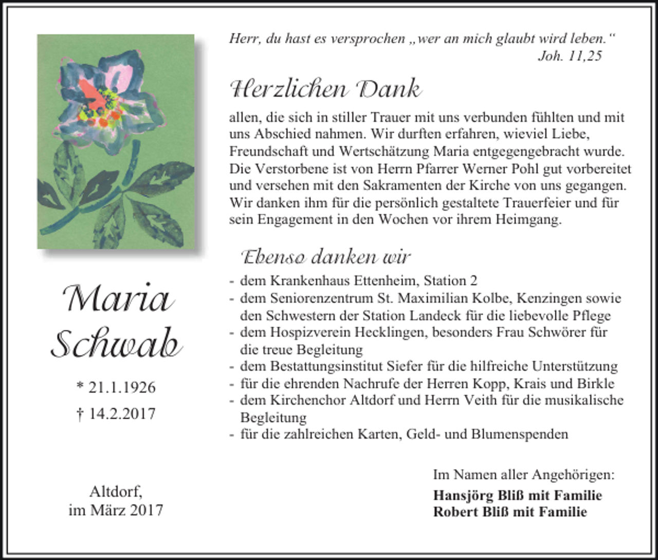 <p>Herr, du hast es versprochen „wer an mich glaubt wird leben.“<br />Joh. 11,25</p><p>Herzlichen Dank<br />allen, die sich in stiller Trauer mit uns verbunden fühlten und mit<br />uns Abschied nahmen. Wir durften erfahren, wieviel Liebe,<br />Freundschaft und Wertschätzung Maria entgegengebracht wurde.<br />Die Verstorbene ist von Herrn Pfarrer Werner Pohl gut vorbereitet<br />und versehen mit den Sakramenten der Kirche von uns gegangen.<br />Wir danken ihm für die persönlich gestaltete Trauerfeier und für<br />sein Engagement in den Wochen vor ihrem Heimgang.</p><p>Ebenso danken wir</p><p>Maria<br />Schwab<br />* 21.1.1926<br />† 14.2.2017</p><p>Altdorf,<br />im März 2017</p><p>- dem Krankenhaus Ettenheim, Station 2<br />- dem Seniorenzentrum St. Maximilian Kolbe, Kenzingen sowie<br />den Schwestern der Station Landeck für die liebevolle Pflege<br />- dem Hospizverein Hecklingen, besonders Frau Schwörer für<br />die treue Begleitung<br />- dem Bestattungsinstitut Siefer für die hilfreiche Unterstützung<br />- für die ehrenden Nachrufe der Herren Kopp, Krais und Birkle<br />- dem Kirchenchor Altdorf und Herrn Veith für die musikalische<br />Begleitung<br />- für die zahlreichen Karten, Geld- und Blumenspenden<br />Im Namen aller Angehörigen:<br />Hansjörg Bliß mit Familie<br />Robert Bliß mit Familie</p>