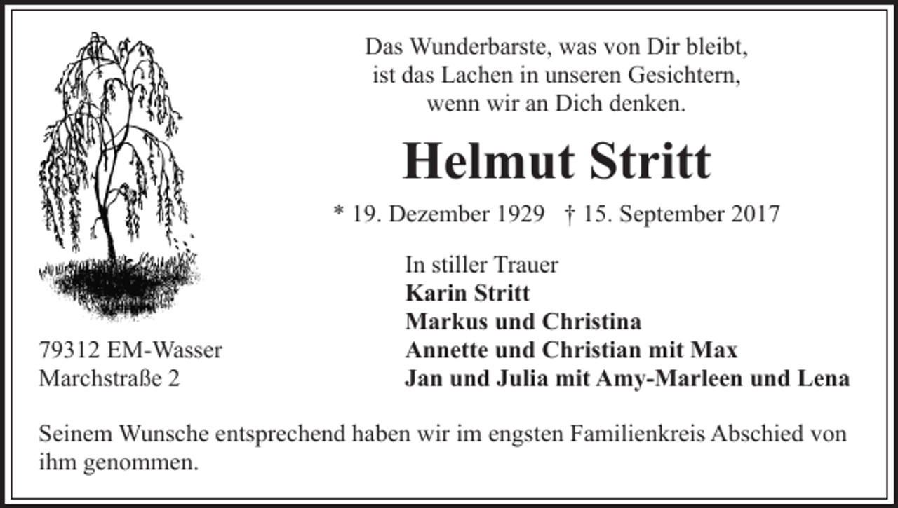 <p>bleibt,<br />DDas<br />as Wunderbarste,<br />W u n d er b arst e, wwas<br />as vvon<br />o n Dir<br />Dir bl<br />ei bt,<br />d as Lachen<br />L a c h e n iinn unseren<br />u ns er e n Gesichtern,<br />G esi c ht er n,<br />ist das<br />wenn<br />wiraan<br />Dich<br />w e n n wir<br />n Di<br />c h ddenken.<br />e n ke n .</p><p>Helmut<br />H el m ut StStritt<br />ritt</p><p>** 119.<br />9. Dezember<br />D e z e m b er 1192 2 9 †† 115.<br />5. September<br />S e pt e m b er 22</p><p>7 9 3 1 2 EM-Wasser<br />79312<br />E M- Wass er<br />MMarchstraße<br />ar c hstr a ß e</p><p>In<br />I n stiller<br />still er Trauer<br />Tr a u er<br />Karin<br />K a ri n StStritt<br />ritt<br />Markus<br />M a r k us u und<br />n d CChristina<br />h risti n a<br />Annette<br />A n n ett e uund<br />n d CChristian<br />h risti a n mit<br />m it Max<br />Max<br />Jan<br />J a n und<br />u n d JJulia<br />uli a mit<br />mit Amy-Marleen<br />A m y- M a rl e e n u und<br />n d LLena<br />ena</p><p>S ei n e m Wunsche<br />Seinem<br />W u ns c h e eentsprechend<br />nts pr e c h e n d haben<br />h a b e n wir<br />wir iimm eengsten<br />n gst e n Familienkreis<br />F a mili e n kr eis Abschied<br />A bs c hi e d vvon<br />on<br />iihm<br />h m genommen.<br />g e n o m m e n.</p>