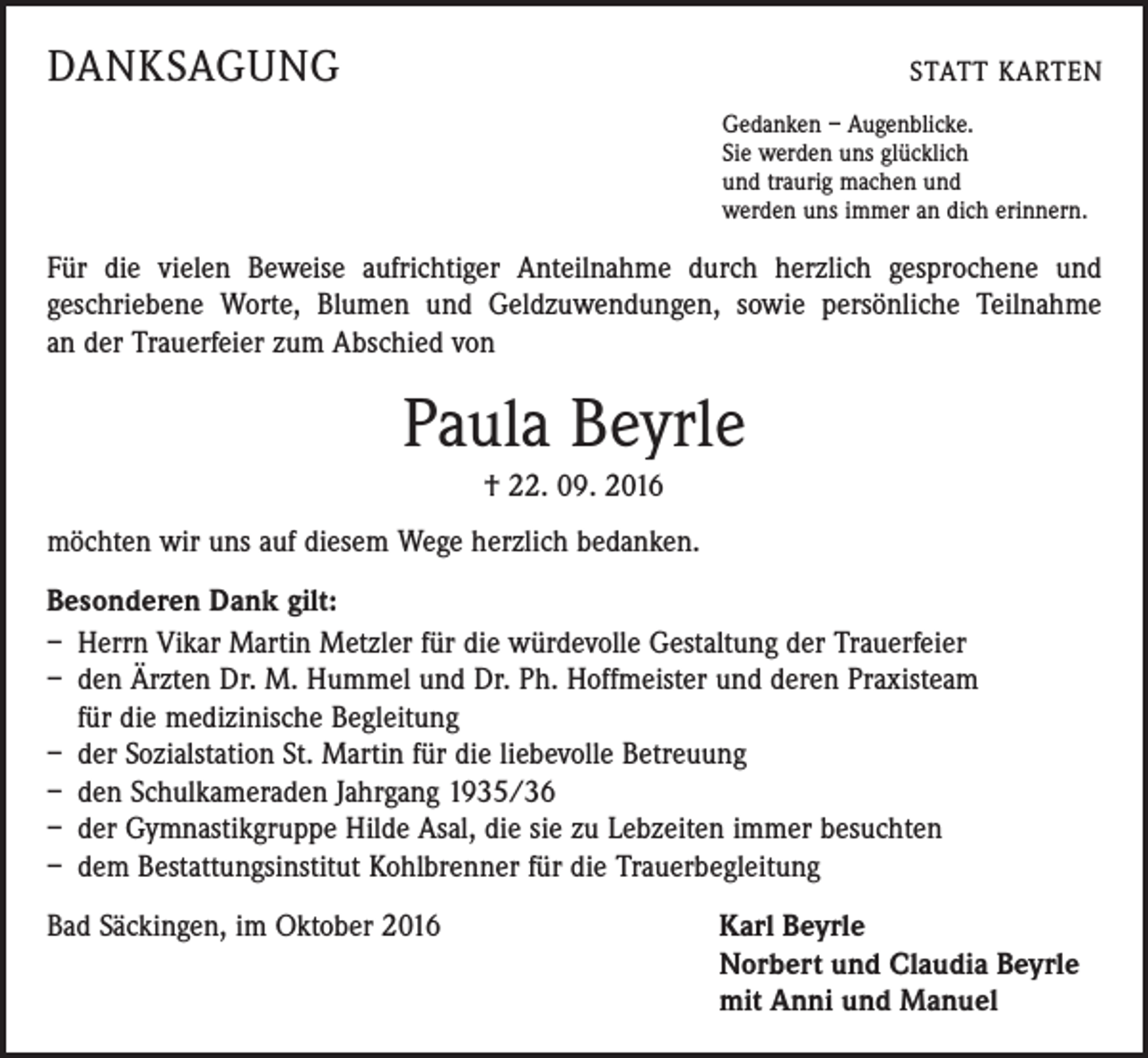 <p>DANKSAGUNG</p><p>STATT KARTEN<br />Gedanken – Augenblicke.<br />Sie werden uns glücklich<br />und traurig machen und<br />werden uns immer an dich erinnern.</p><p>Für die vielen Beweise aufrichtiger Anteilnahme durch herzlich gesprochene und<br />geschriebene Worte, Blumen und Geldzuwendungen, sowie persönliche Teilnahme<br />an der Trauerfeier zum Abschied von</p><p>Paula Beyrle<br />† 22. 09. 2016<br />möchten wir uns auf diesem Wege herzlich bedanken.<br />Besonderen Dank gilt:<br />– Herrn Vikar Martin Metzler für die würdevolle Gestaltung der Trauerfeier<br />– den Ärzten Dr. M. Hummel und Dr. Ph. Hoffmeister und deren Praxisteam<br />für die medizinische Begleitung<br />– der Sozialstation St. Martin für die liebevolle Betreuung<br />– den Schulkameraden Jahrgang 1935/36<br />– der Gymnastikgruppe Hilde Asal, die sie zu Lebzeiten immer besuchten<br />– dem Bestattungsinstitut Kohlbrenner für die Trauerbegleitung<br />Bad Säckingen, im Oktober 2016 Karl Beyrle<br />Norbert und Claudia Beyrle<br />mit Anni und Manuel</p>