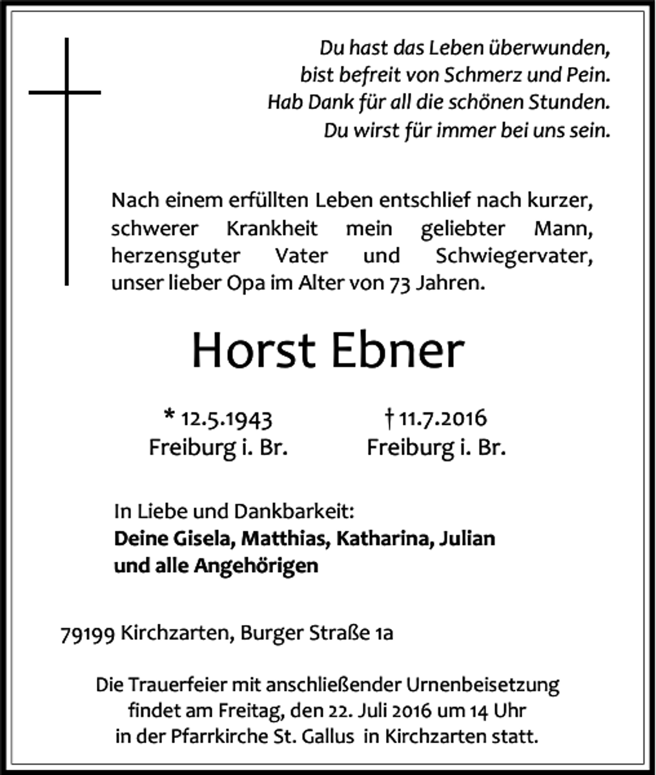 <p>Du hast das Leben überwunden,<br />bist befreit von Schmerz und Pein.<br />Hab Dank für all die schönen Stunden.<br />Du wirst für immer bei uns sein.<br />Nach einem erfüllten Leben entschlief nach kurzer,<br />schwerer Krankheit mein geliebter Mann,<br />herzensguter<br />Vater<br />und<br />Schwiegervater,<br />unser lieber Opa im Alter von 73 Jahren.</p><p>Horst Ebner<br />* 12.5.1943<br />Freiburg i. Br.</p><p>† 11.7.2016<br />Freiburg i. Br.</p><p>In Liebe und Dankbarkeit:<br />Deine Gisela, Matthias, Katharina, Julian<br />und alle Angehörigen<br />79199 Kirchzarten, Burger Straße 1a<br />Die Trauerfeier mit anschließender Urnenbeisetzung<br />findet am Freitag, den 22. Juli 2016 um 14 Uhr<br />in der Pfarrkirche St. Gallus in Kirchzarten statt.</p>