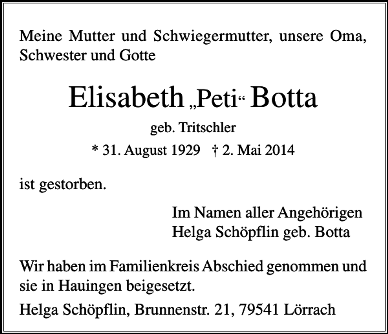 <p>Meine Mutter und Schwiegermutter, unsere Oma,<br />Schwester und Gotte</p><p>Elisabeth „Peti“ Botta<br />geb. Tritschler<br />* 31. August 1929 † 2. Mai 2014</p><p>ist gestorben.<br />Im Namen aller Angehörigen<br />Helga Schöpflin geb. Botta<br />Wir haben im Familienkreis Abschied genommen und<br />sie in Hauingen beigesetzt.<br />Helga Schöpflin, Brunnenstr. 21, 79541 Lörrach</p>