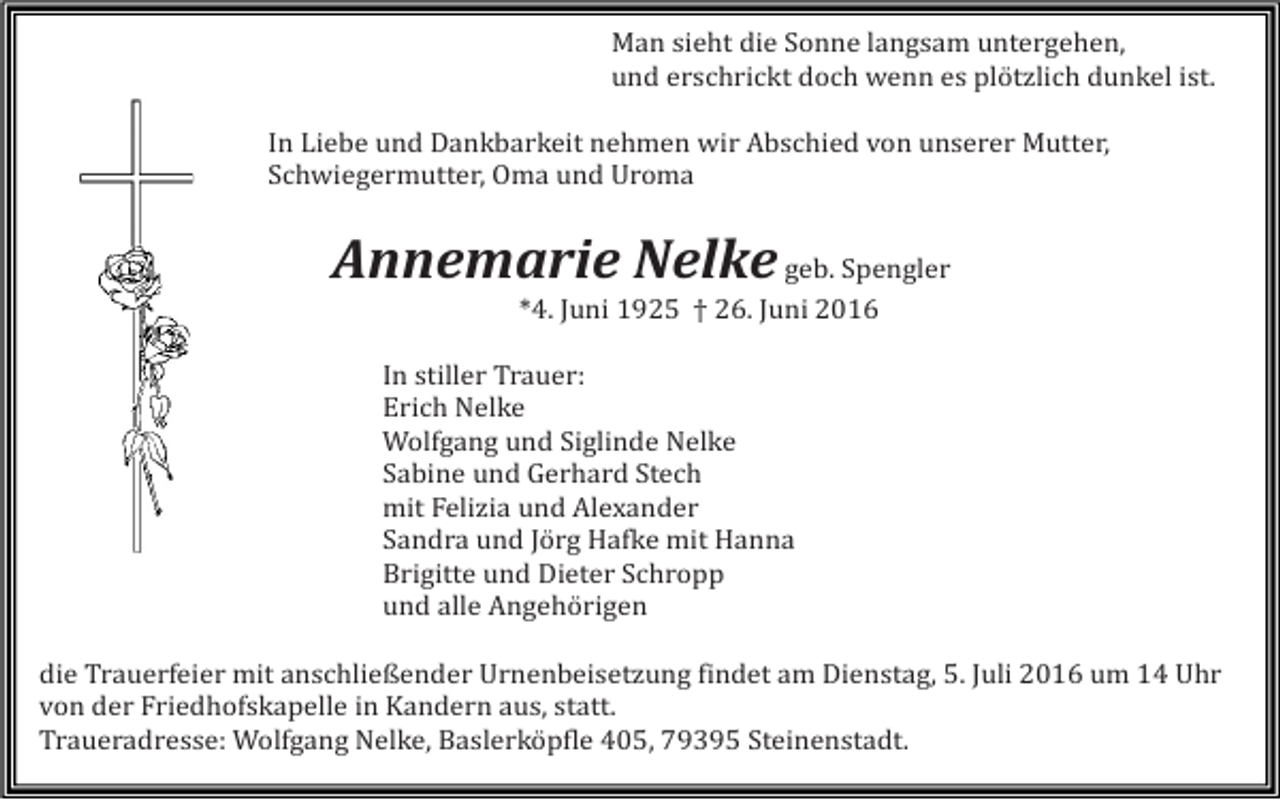 <p>Man sieht die Sonne langsam untergehen,<br />und erschrickt doch wenn es plötzlich dunkel ist.<br />In Liebe und Dankbarkeit nehmen wir Abschied von unserer Mutter,<br />Schwiegermutter, Oma und Uroma</p><p>Annemarie Nelke geb. Spengler<br />*4. Juni 1925 † 26. Juni 2016<br />In stiller Trauer:<br />Erich Nelke<br />Wolfgang und Siglinde Nelke<br />Sabine und Gerhard Stech<br />mit Felizia und Alexander<br />Sandra und Jörg Hafke mit Hanna<br />Brigitte und Dieter Schropp<br />und alle Angehörigen<br />die Trauerfeier mit anschließender Urnenbeisetzung findet am Dienstag, 5. Juli 2016 um 14 Uhr<br />von der Friedhofskapelle in Kandern aus, statt.<br />Traueradresse: Wolfgang Nelke, Baslerköpfle 405, 79395 Steinenstadt.</p>