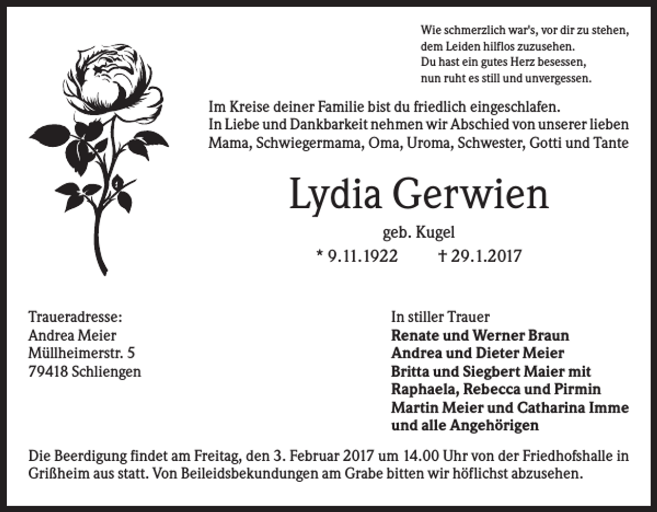 <p>Wie schmerzlich war's, vor dir zu stehen,<br />dem Leiden hilflos zuzusehen.<br />Du hast ein gutes Herz besessen,<br />nun ruht es still und unvergessen.</p><p>Im Kreise deiner Familie bist du friedlich eingeschlafen.<br />In Liebe und Dankbarkeit nehmen wir Abschied von unserer lieben<br />Mama, Schwiegermama, Oma, Uroma, Schwester, Gotti und Tante</p><p>Lydia Gerwien<br />geb. Kugel<br />* 9.11.1922<br />† 29.1.2017</p><p>Traueradresse:<br />Andrea Meier<br />Müllheimerstr. 5<br />79418 Schliengen</p><p>In stiller Trauer<br />Renate und Werner Braun<br />Andrea und Dieter Meier<br />Britta und Siegbert Maier mit<br />Raphaela, Rebecca und Pirmin<br />Martin Meier und Catharina Imme<br />und alle Angehörigen</p><p>Die Beerdigung findet am Freitag, den 3. Februar 2017 um 14.00 Uhr von der Friedhofshalle in<br />Grißheim aus statt. Von Beileidsbekundungen am Grabe bitten wir höflichst abzusehen.</p>