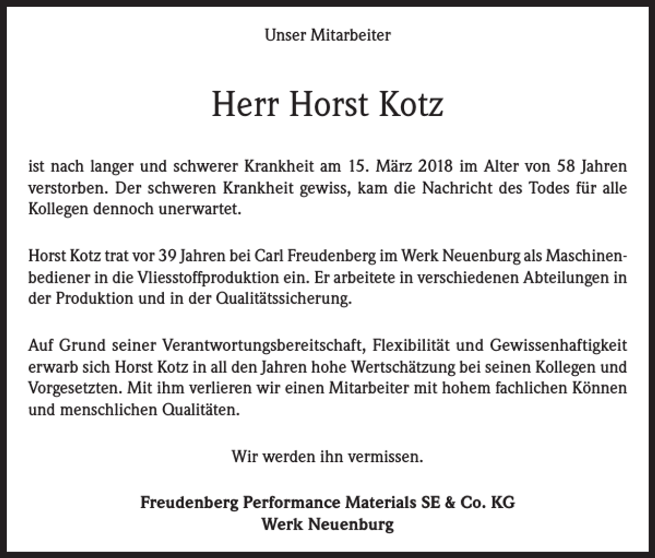<p>Unser Mitarbeiter</p><p>Herr Horst Kotz<br />ist nach langer und schwerer Krankheit am 15. März 2018 im Alter von 58 Jahren<br />verstorben. Der schweren Krankheit gewiss, kam die Nachricht des Todes für alle<br />Kollegen dennoch unerwartet.<br />Horst Kotz trat vor 39 Jahren bei Carl Freudenberg im Werk Neuenburg als Maschinenbediener in die Vliesstoffproduktion ein. Er arbeitete in verschiedenen Abteilungen in<br />der Produktion und in der Qualitätssicherung.<br />Auf Grund seiner Verantwortungsbereitschaft, Flexibilität und Gewissenhaftigkeit<br />erwarb sich Horst Kotz in all den Jahren hohe Wertschätzung bei seinen Kollegen und<br />Vorgesetzten. Mit ihm verlieren wir einen Mitarbeiter mit hohem fachlichen Können<br />und menschlichen Qualitäten.<br />Wir werden ihn vermissen.<br />Freudenberg Performance Materials SE &amp; Co. KG<br />Werk Neuenburg</p>