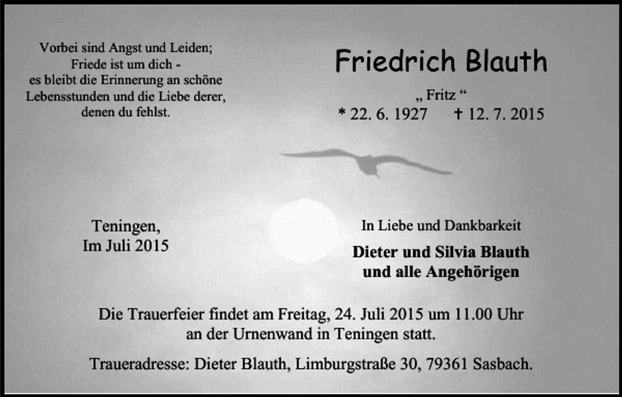 <p>Vorbei sind Angst und Leiden;<br />Friede ist um dich es bleibt die Erinnerung an schöne<br />Lebensstunden und die Liebe derer,<br />denen du fehlst.</p><p>Friedrich Blauth</p><p>Teningen,<br />Im Juli 2015</p><p>In Liebe und Dankbarkeit</p><p>„ Fritz “<br /> 12. 7. 2015</p><p>* 22. 6. 1927</p><p>Dieter und Silvia Blauth<br />und alle Angehörigen</p><p>Die Trauerfeier findet am Freitag, 24. Juli 2015 um 11.00 Uhr<br />an der Urnenwand in Teningen statt.<br />Traueradresse: Dieter Blauth, Limburgstraße 30, 79361 Sasbach.</p>
