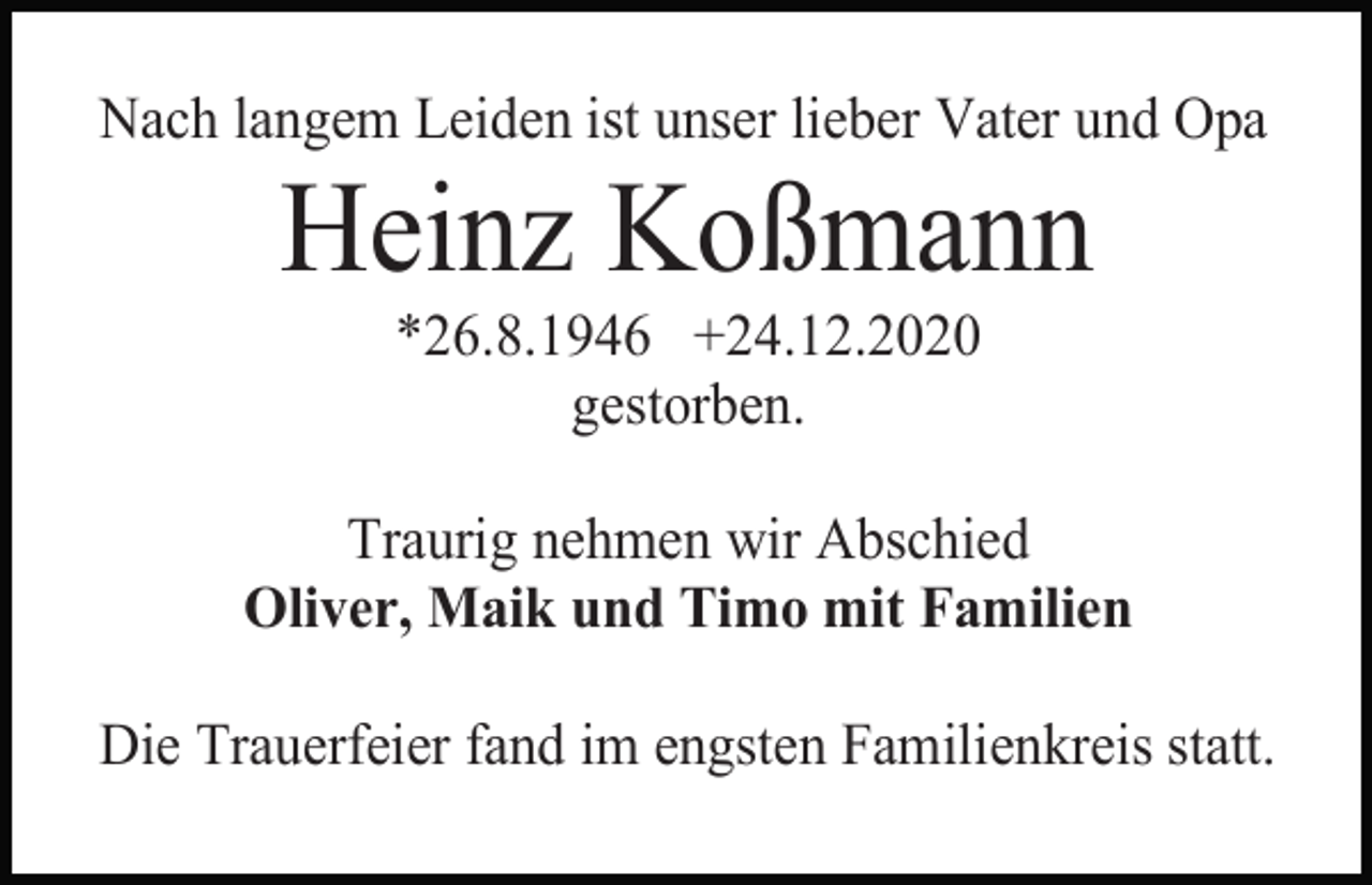 <p>Nach langem Leiden ist unser lieber Vater und Opa</p><p>Heinz Koßmann<br />*26.8.1946 +24.12.2020<br />gestorben.<br />Traurig nehmen wir Abschied<br />Oliver, Maik und Timo mit Familien<br />Die Trauerfeier fand im engsten Familienkreis statt.</p>