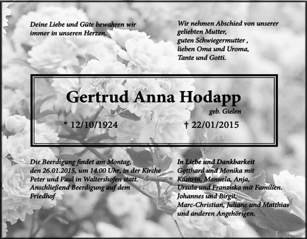 <p>Deine Liebe und Güte bewahren wir<br />immer in unseren Herzen.</p><p>Wir nehmen Abschied von unserer<br />geliebten Mutter,<br />guten Schwiegermutter ,<br />lieben Oma und Uroma,<br />Tante und Gotti.</p><p>Gertrud Anna Hodapp<br />geb. Gielen</p><p>* 12/10/1924</p><p>Die Beerdigung findet am Montag,<br />den 26.01.2015, um 14.00 Uhr, in der Kirche<br />Peter und Paul in Waltershofen statt.<br />Anschließend Beerdigung auf dem<br />Friedhof</p><p>† 22/01/2015</p><p>In Liebe und Dankbarkeit<br />Gotthard und Monika mit<br />Kathrin, Manuela, Anja,<br />Ursula und Franziska mit Familien.<br />Johannes und Birgit,<br />Marc-Christian, Juliane und Matthias<br />und anderen Angehörigen.</p>