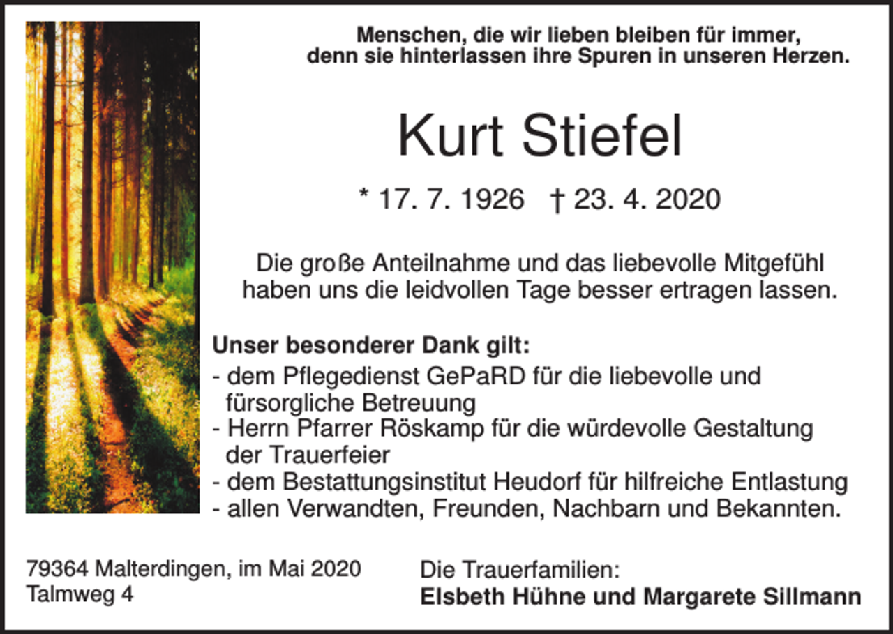 <p>Menschen, die wir lieben bleiben für immer,<br />denn sie hinterlassen ihre Spuren in unseren Herzen.</p><p>Kurt Stiefel<br />* 17. 7. 1926 † 23. 4. 2020<br />Die große Anteilnahme und das liebevolle Mitgefühl<br />haben uns die leidvollen Tage besser ertragen lassen.<br />Unser besonderer Dank gilt:<br />- dem Pflegedienst GePaRD für die liebevolle und<br />fürsorgliche Betreuung<br />- Herrn Pfarrer Röskamp für die würdevolle Gestaltung<br />der Trauerfeier<br />- dem Bestattungsinstitut Heudorf für hilfreiche Entlastung<br />- allen Verwandten, Freunden, Nachbarn und Bekannten.<br />79364 Malterdingen, im Mai 2020<br />Talmweg 4</p><p>Die Trauerfamilien:<br />Elsbeth Hühne und Margarete Sillmann</p>