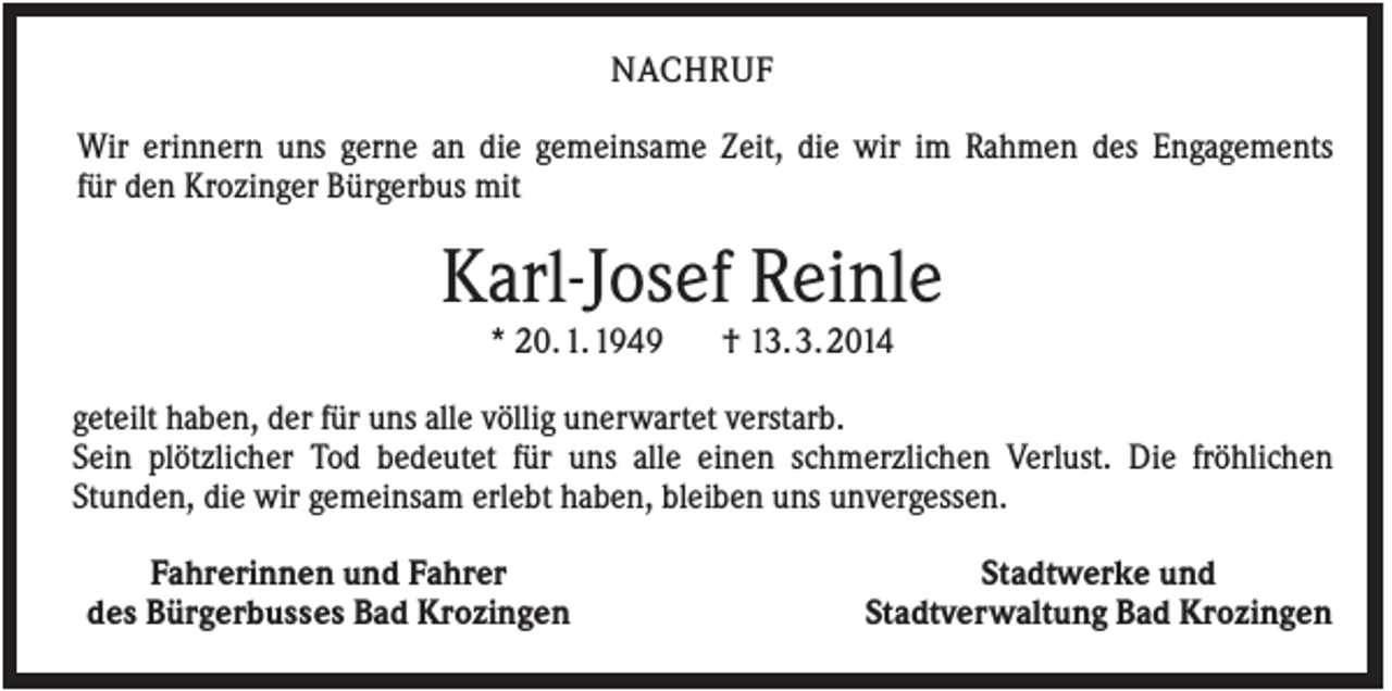 <p>NACHRUF<br />Wir erinnern uns gerne an die gemeinsame Zeit, die wir im Rahmen des Engagements<br />für den Krozinger Bürgerbus mit</p><p>Karl-Josef Reinle<br />* 20. 1. 1949</p><p>† 13. 3. 2014</p><p>geteilt haben, der für uns alle völlig unerwartet verstarb.<br />Sein plötzlicher Tod bedeutet für uns alle einen schmerzlichen Verlust. Die fröhlichen<br />Stunden, die wir gemeinsam erlebt haben, bleiben uns unvergessen.<br />Fahrerinnen und Fahrer<br />des Bürgerbusses Bad Krozingen</p><p>Stadtwerke und<br />Stadtverwaltung Bad Krozingen</p>