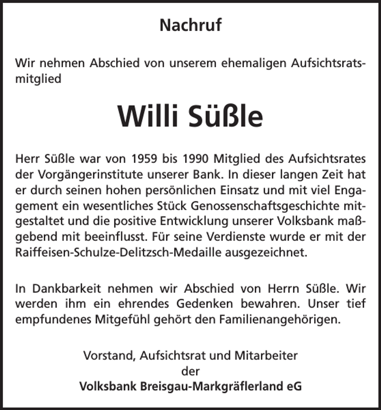 <p>Nachruf<br />Wir nehmen Abschied von unserem ehemaligen Aufsichtsrats-­<br />mitglied</p><p>Willi Süßle<br />Herr Süßle war von 1959 bis 1990 Mitglied des Aufsichtsrates<br />der Vorgängerinstitute unserer Bank. In dieser langen Zeit hat<br />er durch seinen hohen persönlichen Einsatz und mit viel Enga-­<br />gement ein wesentliches Stück Genossenschaftsgeschichte mit-­<br />gestaltet und die positive Entwicklung unserer Volksbank maß-­<br />gebend mit beeinflusst. Für seine Verdienste wurde er mit der<br />Raiffeisen-Schulze-Delitzsch-Medaille ausgezeichnet.<br />In Dankbarkeit nehmen wir Abschied von Herrn Süßle. Wir<br />werden ihm ein ehrendes Gedenken bewahren. Unser tief<br />­<br />­empfundenes Mitgefühl gehört den Familienangehörigen.<br />Vorstand, Aufsichtsrat und Mitarbeiter<br />der<br />Volksbank Breisgau-Markgräflerland eG</p>