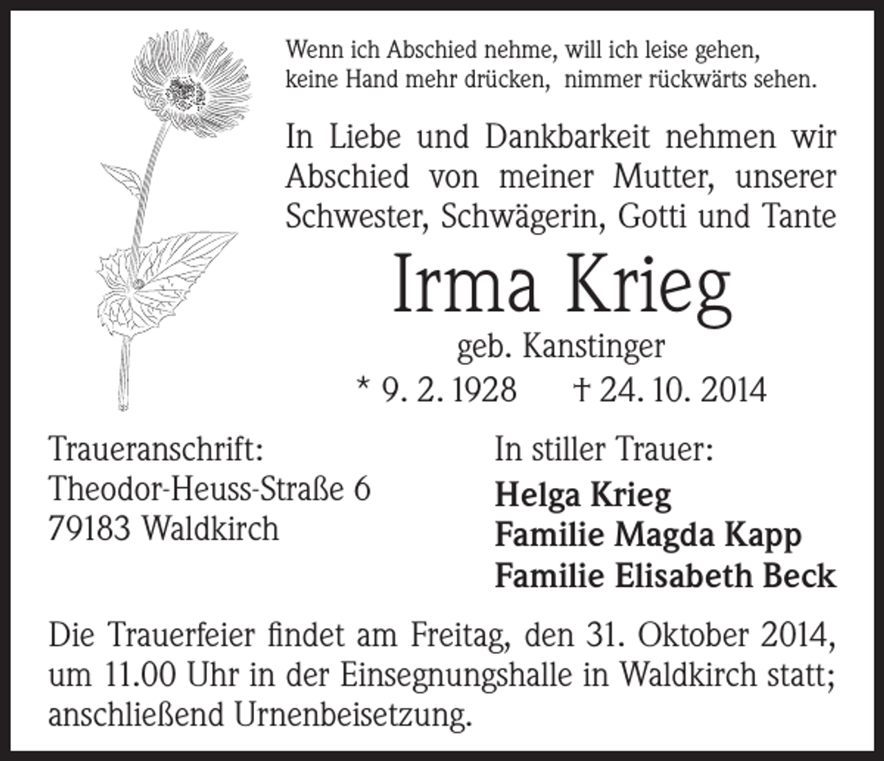<p>Wenn ich Abschied nehme, will ich leise gehen,<br />keine Hand mehr drücken, nimmer rückwärts sehen.</p><p>In Liebe und Dankbarkeit nehmen wir<br />­A bschied von meiner Mutter, unserer<br />Schwester, Schwägerin, Gotti und Tante</p><p>Irma Krieg</p><p>geb. Kanstinger<br />* 9. 2. 1928 † 24. 10. 2014<br />Traueranschrift:<br />Theodor-Heuss-Straße 6<br />79183 Waldkirch</p><p>In stiller Trauer:<br />Helga Krieg<br />Familie Magda Kapp<br />Familie Elisabeth Beck</p><p>Die Trauerfeier findet am Freitag, den 31. Oktober 2014,<br />um 11.00 Uhr in der Einsegnungshalle in Waldkirch statt;<br />anschließend Urnenbeisetzung.</p>