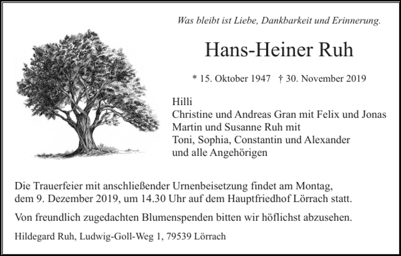 <p>Was bleibt ist Liebe, Dankbarkeit und Erinnerung.</p><p>Hans-Heiner Ruh<br />* 15. Oktober 1947 † 30. November 2019</p><p>Hilli<br />Christine und Andreas Gran mit Felix und Jonas<br />Martin und Susanne Ruh mit<br />Toni, Sophia, Constantin und Alexander<br />und alle Angehörigen<br />Die Trauerfeier mit anschließender Urnenbeisetzung findet am Montag,<br />dem 9. Dezember 2019, um 14.30 Uhr auf dem Hauptfriedhof Lörrach statt.<br />Von freundlich zugedachten Blumenspenden bitten wir höflichst abzusehen.<br />Hildegard Ruh, Ludwig-Goll-Weg 1, 79539 Lörrach</p>