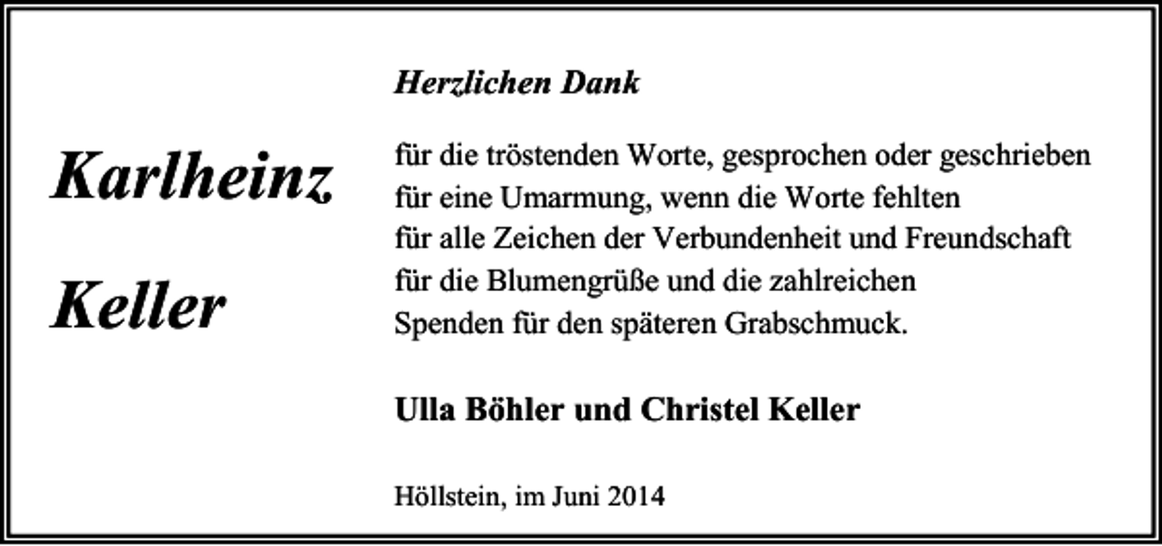 <p>Herzlichen Dank</p><p>Karlheinz<br />Keller</p><p>für die tröstenden Worte, gesprochen oder geschrieben<br />für eine Umarmung, wenn die Worte fehlten<br />für alle Zeichen der Verbundenheit und Freundschaft<br />für die Blumengrüße und die zahlreichen<br />Spenden für den späteren Grabschmuck.</p><p>Ulla Böhler und Christel Keller<br />Höllstein, im Juni 2014</p>