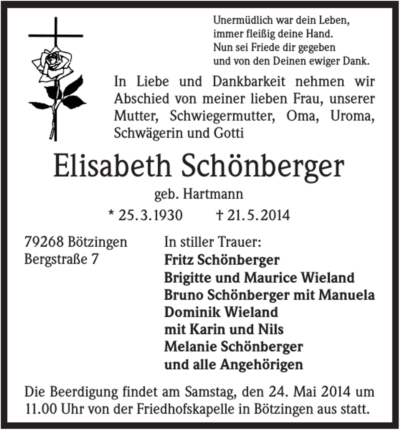 <p>Unermüdlich war dein Leben,<br />immer fleißig deine Hand.<br />Nun sei Friede dir gegeben<br />und von den Deinen ewiger Dank.</p><p>In Liebe und Dankbarkeit nehmen wir<br />Abschied von meiner lieben Frau, unserer<br />Mutter, Schwiegermutter, Oma, Uroma,<br />Schwägerin und Gotti</p><p>Elisabeth Schönberger<br />geb. Hartmann<br />* 25. 3.1930<br />† 21. 5. 2014<br />79268 Bötzingen<br />Bergstraße 7</p><p>In stiller Trauer:<br />Fritz Schönberger<br />Brigitte und Maurice Wieland<br />Bruno Schönberger mit Manuela<br />Dominik Wieland<br />mit Karin und Nils<br />Melanie Schönberger<br />und alle Angehörigen</p><p>Die Beerdigung findet am Samstag, den 24. Mai 2014 um<br />11.00 Uhr von der Friedhofskapelle in Bötzingen aus statt.</p>