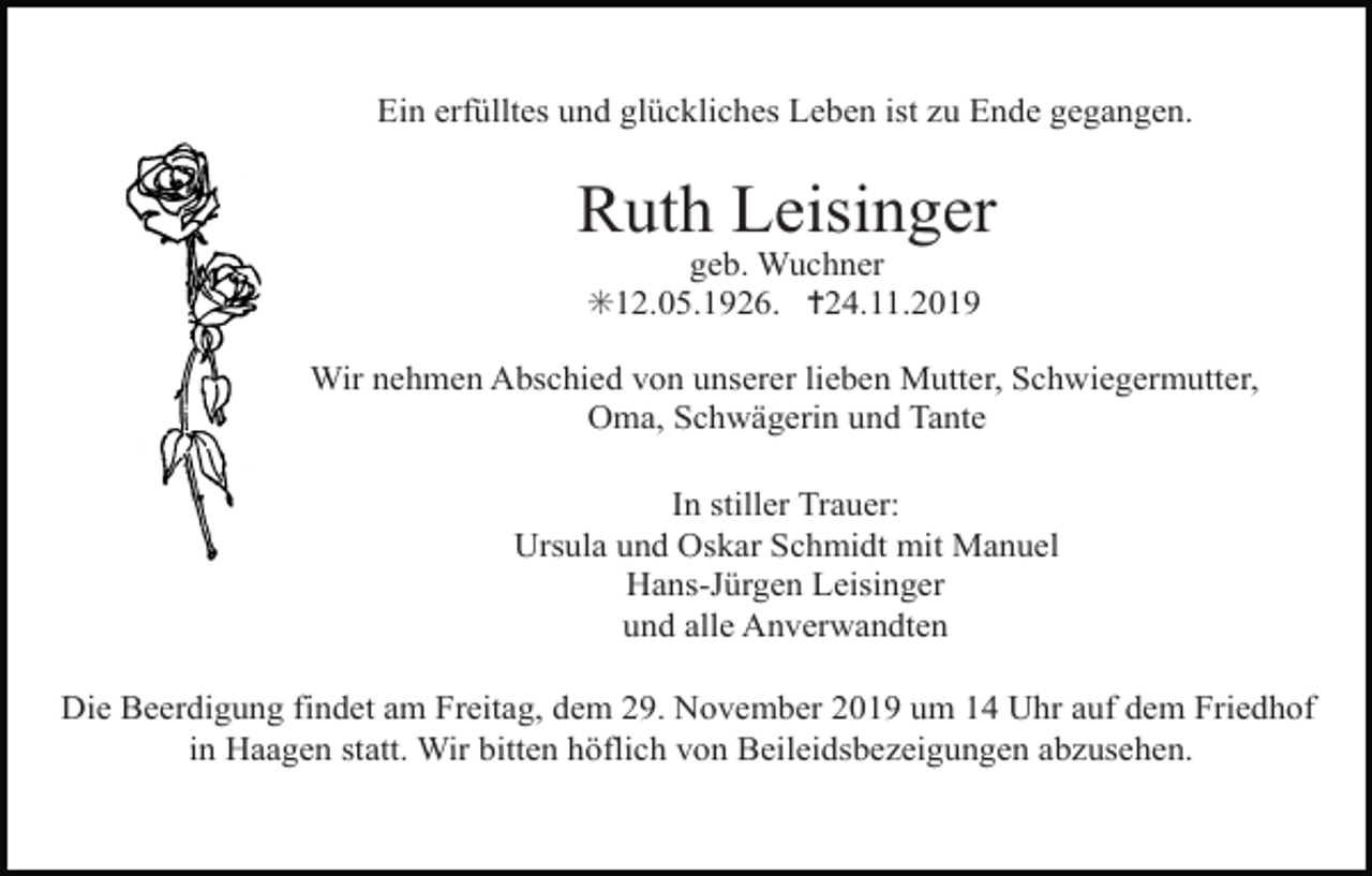 <p>Ein erfülltes und glückliches Leben ist zu Ende gegangen.</p><p>Ruth Leisinger<br />geb. Wuchner<br />✳12.05.1926. ✝24.11.2019<br />Wir nehmen Abschied von unserer lieben Mutter, Schwiegermutter,<br />Oma, Schwägerin und Tante<br />In stiller Trauer:<br />Ursula und Oskar Schmidt mit Manuel<br />Hans-Jürgen Leisinger<br />und alle Anverwandten<br />Die Beerdigung findet am Freitag, dem 29. November 2019 um 14 Uhr auf dem Friedhof<br />in Haagen statt. Wir bitten höflich von Beileidsbezeigungen abzusehen.</p>