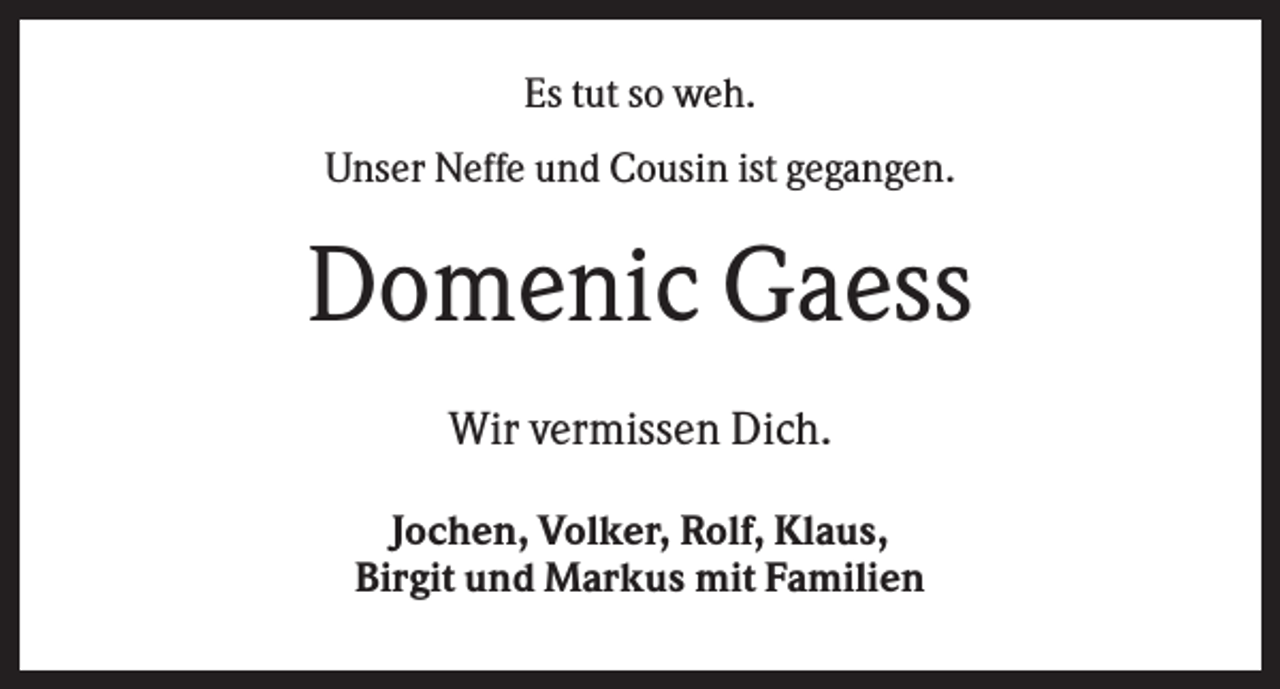 <p>Es tut so weh.<br />Unser Neffe und Cousin ist gegangen.</p><p>Domenic Gaess<br />Wir vermissen Dich.<br />Jochen, Volker, Rolf, Klaus,<br />Birgit und Markus mit Familien</p>