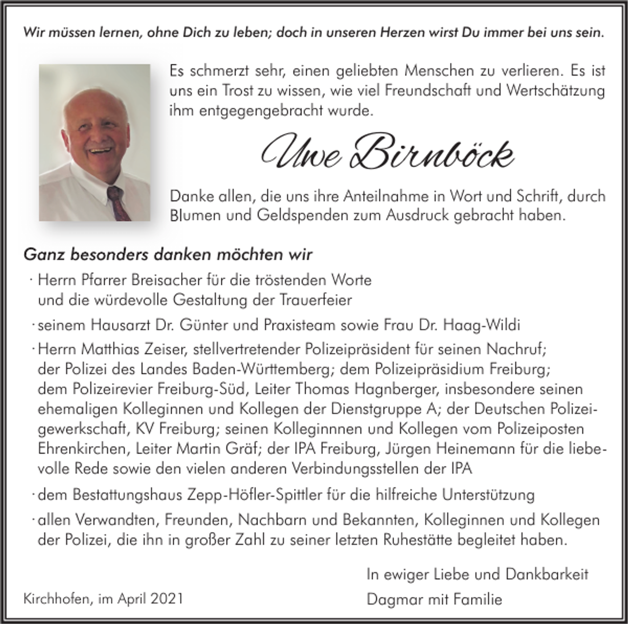 <p>Wir müssen lernen, ohne Dich zu leben; doch in unseren Herzen wirst Du immer bei uns sein.</p><p>Es schmerzt sehr, einen geliebten Menschen zu verlieren. Es ist<br />uns ein Trost zu wissen, wie viel Freundschaft und Wertschätzung<br />ihm entgegengebracht wurde.</p><p>Uwe Birnböck</p><p>Danke allen, die uns ihre Anteilnahme in Wort und Schrift, durch<br />Blumen und Geldspenden zum Ausdruck gebracht haben.</p><p>Ganz besonders danken möchten wir<br />· Herrn Pfarrer Breisacher für die tröstenden Worte<br />und die würdevolle Gestaltung der Trauerfeier<br />· seinem Hausarzt Dr. Günter und Praxisteam sowie Frau Dr. Haag-Wildi<br />· Herrn Matthias Zeiser, stellvertretender Polizeipräsident für seinen Nachruf;<br />der Polizei des Landes Baden-Württemberg; dem Polizeipräsidium Freiburg;<br />dem Polizeirevier Freiburg-Süd, Leiter Thomas Hagnberger, insbesondere seinen<br />ehemaligen Kolleginnen und Kollegen der Dienstgruppe A; der Deutschen Polizeigewerkschaft, KV Freiburg; seinen Kolleginnnen und Kollegen vom Polizeiposten<br />Ehrenkirchen, Leiter Martin Gräf; der IPA Freiburg, Jürgen Heinemann für die liebevolle Rede sowie den vielen anderen Verbindungsstellen der IPA<br />· dem Bestattungshaus Zepp-Höfler-Spittler für die hilfreiche Unterstützung<br />· allen Verwandten, Freunden, Nachbarn und Bekannten, Kolleginnen und Kollegen<br />der Polizei, die ihn in großer Zahl zu seiner letzten Ruhestätte begleitet haben.<br />Kirchhofen, im April 2021</p><p>In ewiger Liebe und Dankbarkeit<br />Dagmar mit Familie</p>