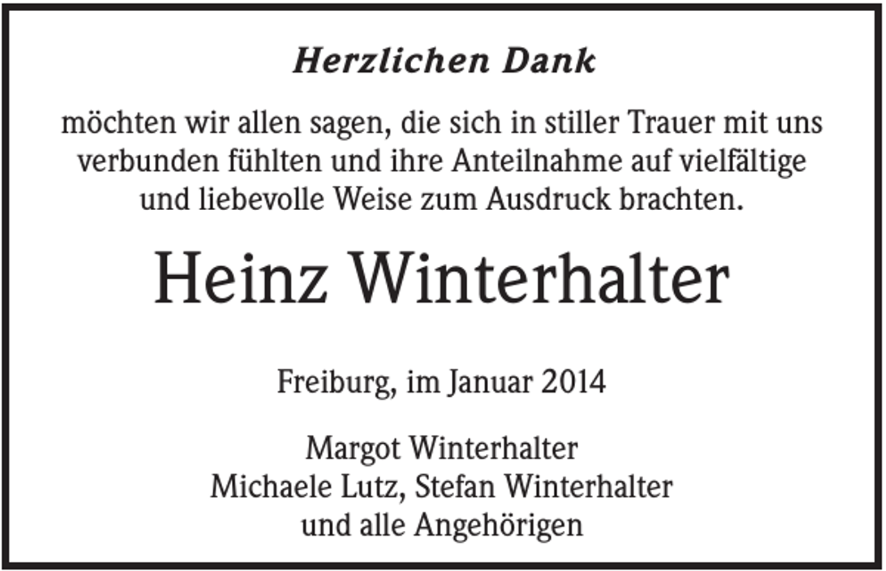 <p>Herzlichen Dank<br />möchten wir allen sagen, die sich in stiller Trauer mit uns<br />verbunden fühlten und ihre Anteilnahme auf vielfältige<br />und liebevolle Weise zum Ausdruck brachten.</p><p>Heinz Winterhalter<br />Freiburg, im Januar 2014<br />Margot Winterhalter<br />Michaele Lutz, Stefan Winterhalter<br />und alle Angehörigen</p>