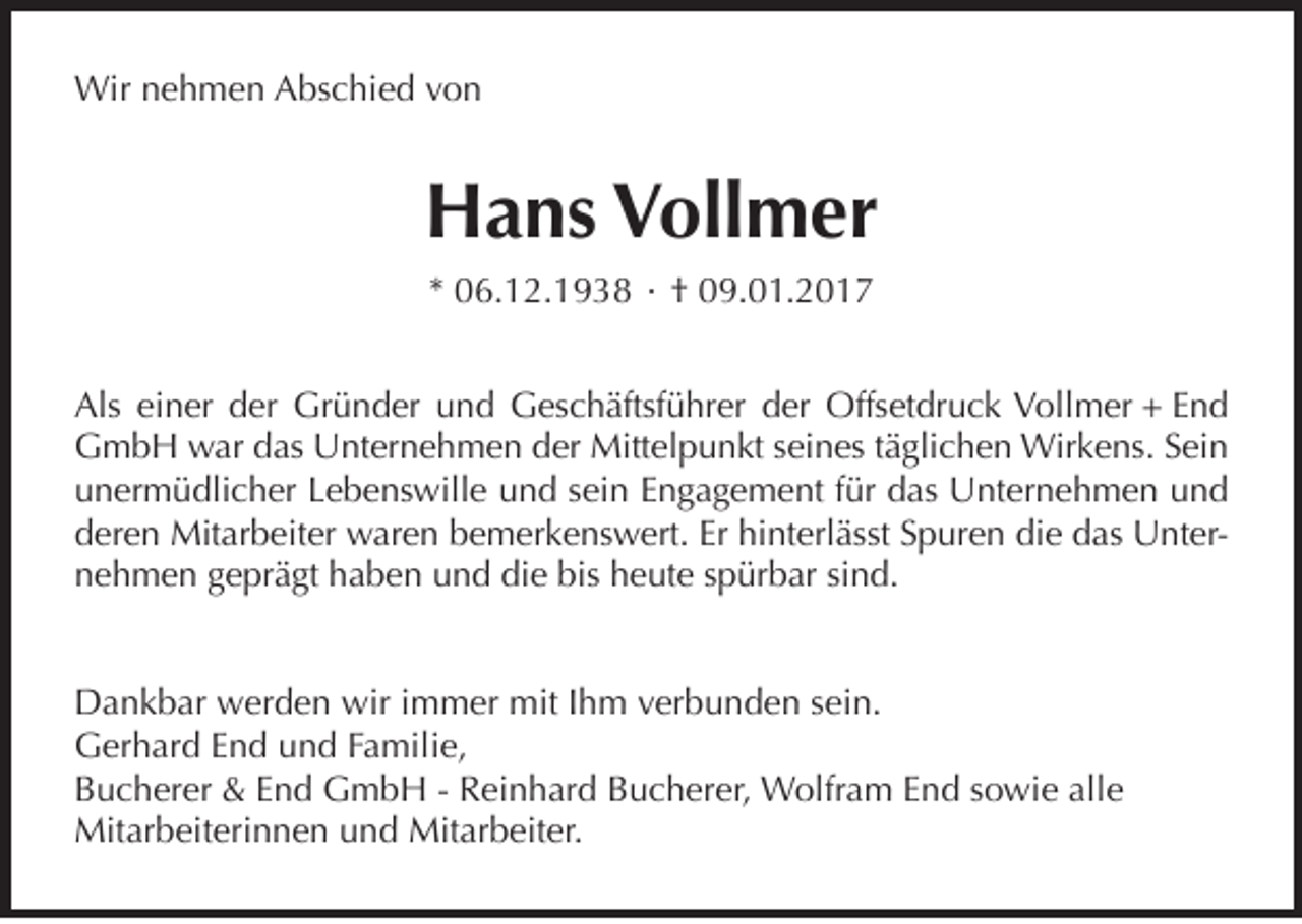 <p>Wir nehmen Abschied von</p><p>Hans Vollmer<br />* 06.12.1938 · † 09.01.2017<br />Als einer der Gründer und Geschäftsführer der Offsetdruck Vollmer + End<br />GmbH war das Unternehmen der Mittelpunkt seines täglichen Wirkens. Sein<br />unermüdlicher Lebenswille und sein Engagement für das Unternehmen und<br />deren Mitarbeiter waren bemerkenswert. Er hinterlässt Spuren die das Unternehmen geprägt haben und die bis heute spürbar sind.<br />Dankbar werden wir immer mit Ihm verbunden sein.<br />Gerhard End und Familie,<br />Bucherer &amp; End GmbH - Reinhard Bucherer, Wolfram End sowie alle<br />Mitarbeiterinnen und Mitarbeiter.</p>
