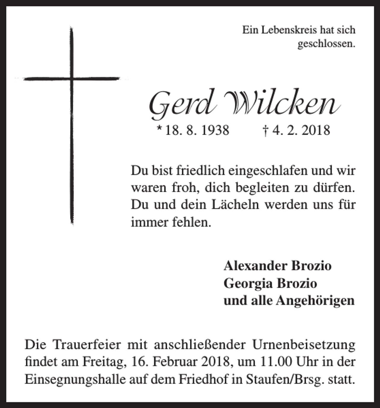 <p>Ein Lebenskreis hat sich<br />geschlossen.</p><p>Gerd Wilcken<br />* 18. 8. 1938</p><p>† 4. 2. 2018</p><p>Du bist friedlich eingeschlafen und wir<br />waren froh, dich begleiten zu dürfen.<br />Du und dein Lächeln werden uns für<br />immer fehlen.</p><p>Alexander Brozio</p><p>Georgia Brozio<br />und alle Angehörigen<br />Die Trauerfeier mit anschließender Urnenbeisetzung<br />findet am Freitag, 16. Februar 2018, um 11.00 Uhr in der<br />Einsegnungshalle auf dem Friedhof in Staufen/Brsg. statt.</p>