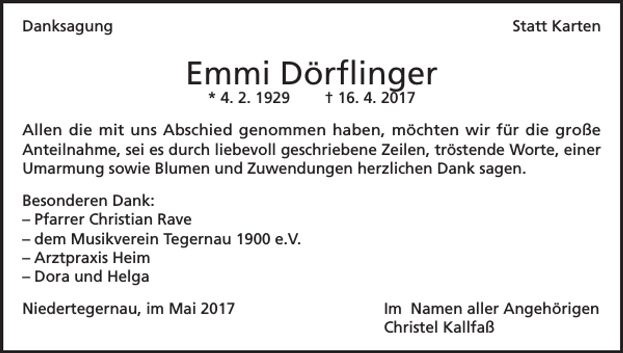 <p>Danksagung</p><p>Statt Karten</p><p>Emmi Dörflinger<br />* 4. 2. 1929</p><p>† 16. 4. 2017</p><p>Allen die mit uns Abschied genommen haben, möchten wir für die große<br />Anteilnahme, sei es durch liebevoll geschriebene Zeilen, tröstende Worte, einer<br />Umarmung sowie Blumen und Zuwendungen herzlichen Dank sagen.<br />Besonderen Dank:<br />– Pfarrer Christian Rave<br />– dem Musikverein Tegernau 1900 e.V.<br />– Arztpraxis Heim<br />– Dora und Helga<br />Niedertegernau, im Mai 2017</p><p>Im Namen aller Angehörigen<br />Christel Kallfaß</p>