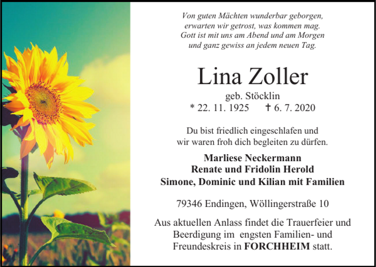 <p>Von guten Mächten wunderbar geborgen,<br />erwarten wir getrost, was kommen mag.<br />Gott ist mit uns am Abend und am Morgen<br />und ganz gewiss an jedem neuen Tag.</p><p>Lina Zoller<br />geb. Stöcklin<br />* 22. 11. 1925  6. 7. 2020<br />Du bist friedlich eingeschlafen und<br />wir waren froh dich begleiten zu dürfen.</p><p>Marliese Neckermann<br />Renate und Fridolin Herold<br />Simone, Dominic und Kilian mit Familien<br />79346 Endingen, Wöllingerstraße 10<br />Aus aktuellen Anlass findet die Trauerfeier und<br />Beerdigung im engsten Familien- und<br />Freundeskreis in FORCHHEIM statt.</p>